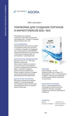 238
AGORA
Платформа для создания
клиентских порталов поставщиков/
производителей , торговых площадок/
маркетплейсов b2b / b2c.
СУТЬ ИННОВАЦИИ/
Коробка/облако для решения задачи
по созданию клиентских порталов
и торговых площадок как тендерных
так и транзакционных для B2B/B2C.
Широкие возможности по интеграции
с учетными системами (SAP, 1C)
поставщиков / производителей.
КОНКУРЕНТНЫЕ ПРЕИМУЩЕСТВА/
Доступна цена от 30 - 100 тысяч
рублей за лицензию.
Срок запуска проекта снижается
в 3-5 раз за счет использования
готового платформенного решения.
Agora позволяет создавать
дополнительные/прибылиные
бизнес-модели торговых площадок
внутри существующих бизнесов
дистрибуторов/производителей.
ДОСТИГНУТЫЕ РЕЗУЛЬТАТЫ/
Выпущена коммерческая версия
продукта. В настоящее время
насчитывается более 100 активных
пользователей в России, Украине,
Грузии и Вьетнаме.
ООО «Центробит»
ПЛАТФОРМА ДЛЯ СОЗДАНИЯ ПОРТАЛОВ
И МАРКЕТПЛЕЙСОВ B2B / B2C
КОМАНДА/
Наша команда – это 30+
профессионалов из которых 10+
программисты и 20+ с опытом работы
в сферах: электронной коммерции,
автоматизации бизнес-процессов
и консалтинга
РЫНОЧНЫЙ ПОТЕНЦИАЛ/
Рынок специализированного
программного обеспечения для
создания торговых-площадок
и клиентских порталов оценивается
в $900 млн.
КОНТАКТЫ /
Москва
Константин Трофимов
ОБЛАЧНЫЕТЕХНОЛОГИИИСЕРВИСЫ
ОБЛАЧНЫЕТЕХНОЛОГИИИСЕРВИСЫ
+7 903 290 24 13
trofimov@centrobit.ru
http://centrobit.ru
 