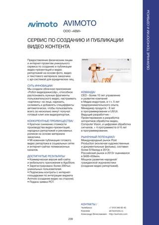 239
Предоставление физическим лицам
и интернет-проектам уникального
сервиса по созданию и публикации
видео-презентаций и видео
репортажей на основе фото, видео
и текстового материала заказчика
с api-системой для юридических лиц.
СУТЬ ИННОВАЦИИ/
Мы создали облачное приложение
«Робот-видеорежиссёр», способное
распознавать нужные фрагменты
пользовательского видео, настраивать
«картинку» на лица, нарезать,
склеивать и добавлять спецэффекты
автоматически, чтобы пользователь
всего за несколько минут получал
готовый клип или видеорепортаж.
КОНКУРЕНТНЫЕ ПРЕИМУЩЕСТВА/
• Кратное снижение стоимости
производства видео-презентаций,
народных репортажей и рекламных
роликов на основе материала
заказчика.
• Мгновенная публикация готового
видео репортажа в социальных сетях
и интернет-сайтах телевизионных
каналов.
ДОСТИГНУТЫЕ РЕЗУЛЬТАТЫ/
• Коммерческая версия веб-сайта
и мобильного приложения в AppStore.
• Зарегистрировано более 200тыс
уникальных пользователей.
• Подписаны контраты с интернет-
площадками по интеграции виджета
Avimoto (создание видео на стороне).
• Подана заявка PCT.
ООО «АВИ»
CЕРВИС ПО СОЗДАНИЮ И ПУБЛИКАЦИИ
ВИДЕО КОНТЕНТА
КОМАНДА/
CEO - более 10 лет управление
и развитие компаний
в Медиа индустрии, в т.ч. 5 лет
предпринимательского опыта.
Менеджер продукта - 8 лет
в программировании и UX/UI.
Ведущий разработчик -
Проектирование и разработка
алгоритмов обработки видео,
Computer Vision, и цифровая обработка
сигналов. + 4 программиста от 6 лет
в программировании.
РЫНОЧНЫЙ ПОТЕНЦИАЛ/
Международный рынок Post
Production (исключая художественные
и документальные фильмы), составил
более $16млрд в 2013г.
Российский рынок в 2013г оценивался
в $400-450млн.
Мощное развитие народной/
гражданской журналистики
(создание видео репортажей).
КОНТАКТЫ /
Челябинск
Корнеев
Александр Вячеславович
AVIMOTO
ОБЛАЧНЫЕТЕХНОЛОГИИИСЕРВИСЫ
ОБЛАЧНЫЕТЕХНОЛОГИИИСЕРВИСЫ
+7 919 346 60 40
ak@avimoto.ru
http://avimoto.com
 