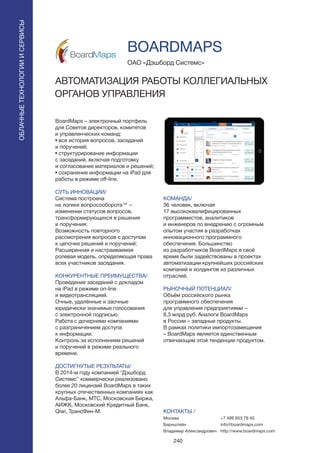 240
BoardMaps – электронный портфель
для Советов директоров, комитетов
и управленческих команд:
• вся история вопросов, заседаний
и поручений;
• структурирование информации
c заседаний, включая подготовку
и согласование материалов и решений;
• сохранение информации на iPad для
работы в режиме off-line.
СУТЬ ИННОВАЦИИ/
Система построена
на логике вопросооборота™ –
изменении статусов вопросов,
трансформирующихся в решения
и поручения:
Возможность повторного
рассмотрения вопросов с доступом
к цепочке решений и поручений;
Расширенная и настраиваемая
ролевая модель, определяющая права
всех участников заседания.
КОНКУРЕНТНЫЕ ПРЕИМУЩЕСТВА/
Проведение заседаний с докладом
на iPad в режиме on-line
и видеотрансляцией.
Очные, удалённые и заочные
юридически значимые голосования
с электронной подписью.
Работа с дочерними компаниями
с разграничением доступа
к информации.
Контроль за исполнением решений
и поручений в режиме реального
времени.
ДОСТИГНУТЫЕ РЕЗУЛЬТАТЫ/
В 2014-м году компанией “Дэшборд
Системс” коммерчески реализовано
более 20 лицензий BoardMaps в таких
крупных отечественных компаниях как
Альфа-Банк, МТС, Московская Биржа,
АИЖК, Московский Кредитный Банк,
Qiwi, ТрансФин-М.
ОАО «Дэшборд Системс»
АВТОМАТИЗАЦИЯ РАБОТЫ КОЛЛЕГИАЛЬНЫХ
ОРГАНОВ УПРАВЛЕНИЯ
КОМАНДА/
36 человек, включая
17 высококвалифицированных
программистов, аналитиков
и инженеров по внедрению с огромным
опытом участия в разработках
инновационного программного
обеспечения. Большинство
из разработчиков BoardMaps в своё
время были задействованы в проектах
автоматизации крупнейших российских
компаний и холдингов из различных
отраслей.
РЫНОЧНЫЙ ПОТЕНЦИАЛ/
Объём российского рынка
программного обеспечения
для управления предприятиями –
8,3 млрд руб. Аналоги BoardMaps
в России – западные продукты.
В рамках политики импортозамещения
– BoardMaps является единственным
отвечающим этой тенденции продуктом.
КОНТАКТЫ /
Москва
Бернштейн
Владимир Александрович
BOARDMAPS
ОБЛАЧНЫЕТЕХНОЛОГИИИСЕРВИСЫ
ОБЛАЧНЫЕТЕХНОЛОГИИИСЕРВИСЫ
+7 499 653 78 40
info@boardmaps.com
http://www.boardmaps.com
 