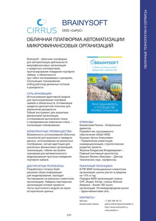 241
Brainysoft - облачная платформа
для автоматизации деятельности
микрофинансовых организаций
и кредитных кооперативов,
прогнозирования поведения портфеля
займов и обязательств
при гибко настраиваемых сценариях.
Скользящее планирование
(rolling planning) денежных потоков
и доходности.
СУТЬ ИННОВАЦИИ/
Использование адаптивной модели
для прогнозирования портфеля
займов и обязательств, оптимизация
кредитно-депозитной политики для
увеличения доходности.
Гибкий инструмент для аналитики
финансовой организации,
отслеживания выполнения плана
и своевременное изменение плана -
скользящее планирование.
КОНКУРЕНТНЫЕ ПРЕИМУЩЕСТВА/
Возможность использования облачных
технологий для хранения и передачи
данных, использование на различных
платформах, легкая адаптация для
различных финансовых организаций,
локализация, гибкие настройки
сценариев для математического
моделирования прогноза поведения
портфеля займов.
ДОСТИГНУТЫЕ РЕЗУЛЬТАТЫ/
Разработано готовое SaaS
решение сбора информации
для моделирования, проходит
тестирование на реальных клиентских
организациях. Найдена партнерская
организация готовая провести
тесты прогнозного модуля на своих
исторических данных.
ООО «СиРуС»
ОБЛАЧНАЯ ПЛАТФОРМА АВТОМАТИЗАЦИИ
МИКРОФИНАНСОВЫХ ОРГАНИЗАЦИЙ
КОМАНДА/
Бахметьева Галина - Генеральный
директор.
Разработчик программного
обеспечения eStabl WEB.
Кузьмин Aртык Алексеевич
- Привлечение инвестиций,
коммерциализация, стратегическое
развитие проекта.
Жуйлов Владислав Владимирович -
Главный системный архитектор.
Ерешко Феликс Иванович - Доктор
технических наук, профессор.
РЫНОЧНЫЙ ПОТЕНЦИАЛ/
В РФ 9000 потенциальных клиентских
организаций, рынок растет в среднем
на 15% в год.
Порядка 6000 организаций страны
СНГ, Индия, Китай, страны Южной
Америки - более 700 тысяч
организаций. На международном рынке
- франчайзинговая сеть.
КОНТАКТЫ /
Москва
Бахметьева Галина
BRAINYSOFT
ОБЛАЧНЫЕТЕХНОЛОГИИИСЕРВИСЫ
ОБЛАЧНЫЕТЕХНОЛОГИИИСЕРВИСЫ
+7 925 394 46 73
galina.bakhmetyeva@establ.ru
http://www.brainysoft.ru,
www.establ.ru
 