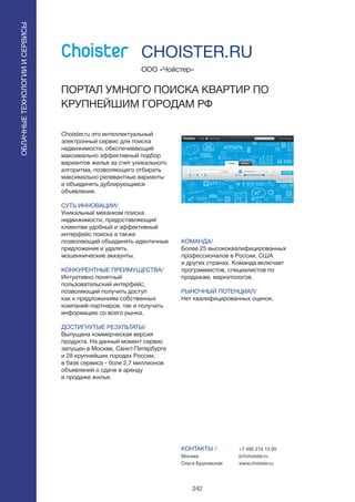 242
Choister.ru это интеллектуальный
электронный сервис для поиска
недвижимости, обеспечивающий
максимально эффективный подбор
вариантов жилья за счет уникального
алгоритма, позволяющего отбирать
максимально релевантные варианты
и объединять дублирующиеся
объявления.
СУТЬ ИННОВАЦИИ/
Уникальный механизм поиска
недвижимости, предоставляющий
клиентам удобный и эффективный
интерфейс поиска а также
позволяющий объединять идентичные
предложения и удалять
мошеннические аккаунты.
КОНКУРЕНТНЫЕ ПРЕИМУЩЕСТВА/
Интуитивно понятный
пользовательский интерфейс,
позволяющий получить доступ
как к предложениям собственных
компаний-партнеров, так и получать
информацию со всего рынка.
ДОСТИГНУТЫЕ РЕЗУЛЬТАТЫ/
Выпущена коммерческая версия
продукта. На данный момент сервис
запущен в Москве, Санкт-Петербурге
и 28 крупнейших городах России,
в базе сервиса - боле 2,7 миллионов
объявлений о сдаче в аренду
и продаже жилья.
ООО «Чойстер»
ПОРТАЛ УМНОГО ПОИСКА КВАРТИР ПО
КРУПНЕЙШИМ ГОРОДАМ РФ
КОМАНДА/
Более 25 высококвалифицированных
профессионалов в России, США
и других странах. Команда включает
программистов, специалистов по
продажам, маркетологов.
РЫНОЧНЫЙ ПОТЕНЦИАЛ/
Нет квалифицированных оценок.
КОНТАКТЫ /
Москва
Ольга Бруковская
CHOISTER.RU
ОБЛАЧНЫЕТЕХНОЛОГИИИСЕРВИСЫ
ОБЛАЧНЫЕТЕХНОЛОГИИИСЕРВИСЫ
+7 495 215 13 05
b@choister.ru
www.choister.ru
 