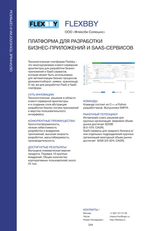 244
Технологическая платформа Flexbby -
это многоуровневая клиент-серверная
архитектура для разработки бизнес-
приложений и SaaS-сервисов,
которая может быть использована
для автоматизации бизнес-процессов
(документооборот, заявки, хранилища).
А так же для разработки PaaS и SaaS
платформ.
СУТЬ ИННОВАЦИИ/
Технологические решения в области
клиент-серверной архитектуры
и в создании слоя абстракции
разработки бизнес-логики приложений
и верстки пользовательского
интерфейса.
КОНКУРЕНТНЫЕ ПРЕИМУЩЕСТВА/
Кроссплатформенность,
низкая себестоимость
разработки и внедрения
приложений, высокая скорость
разработки, масштабируемость,
производительность.
ДОСТИГНУТЫЕ РЕЗУЛЬТАТЫ/
Выпущена коммерческая версия
продукта. Порядка 10 крупных
внедрений. Общее количество
корпоративных пользователей около
25 тыс.
ООО «Флексби Солюшнс»
ПЛАТФОРМА ДЛЯ РАЗРАБОТКИ
БИЗНЕС-ПРИЛОЖЕНИЙ И SAAS-СЕРВИСОВ
КОМАНДА/
Команда состоит из C++ и Python
разработчиков. Выпускники МФТИ.
РЫНОЧНЫЙ ПОТЕНЦИАЛ/
Интерпрайз класс решения для
крупных организаций (мировой объем
рынка достигает $250B
(8.5-10% CAGR).
SaaS-сервисы для среднего бизнеса и/
или отдельных подразделений крупных
организаций ежегодный объем рынка
достигает $35B (25-30% CAGR).
КОНТАКТЫ /
Москва
Чёсов
Роман Геннадьевич
FLEXBBY
ОБЛАЧНЫЕТЕХНОЛОГИИИСЕРВИСЫ
ОБЛАЧНЫЕТЕХНОЛОГИИИСЕРВИСЫ
+7 925 121 21 00
chesov@softlogic.ru
http://flexbby.ru
 