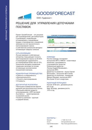 246
Проект GoodsForecast - это решение
для производителей, дистрибьюторов
и ритейлеров, позволяющее
оптимизировать планирование
продаж и производства и управление
запасами за счет высокоточного
прогнозирования спроса
и собственной уникальной методики
оптимизации товарных запасов.
СУТЬ ИННОВАЦИИ/
Лучшие мировые и собственные
алгоритмы повышающие точность
прогнозирования спроса на 20-50%
и сокращающие трудозатраты
на планирование более чем на 70%.
Уникальная методика управления
товарными запасами на основе
оптимизации экономических
показателей компании.
КОНКУРЕНТНЫЕ ПРЕИМУЩЕСТВА/
• Гибкость и оперативность.
• Функциональность.
• Точность прогнозирования.
• Стоимость.
ДОСТИГНУТЫЕ РЕЗУЛЬТАТЫ/
• Выпущена коммерческая версия
решения для русскоязычного рынка.
• Выпущена версия продукта,
интегрированная с ERP системой
Acumatica и ориентированная
на мировой рынок.
• Клиенты компании - крупный
и средний бизнес.
ООО «Гудфокаст»
РЕШЕНИЕ ДЛЯ УПРАВЛЕНИЯ ЦЕПОЧКАМИ
ПОСТАВОК
КОМАНДА/
Костяк команды составляют
выпускники МГУ и МФТИ – талантливые
аналитики, программисты
и руководители проектов.
Генеральный директор -
Лисица Андрей Валерьевич,
выпускник МГУ,
Директор по развитию - Котик Сергей
Витальевич, выпускник МГУ, более
Директор по аналитике - Каневский
Даниил Юрьевич, выпускник МГУ.
Все более 10 лет в индустрии.
РЫНОЧНЫЙ ПОТЕНЦИАЛ/
Россия: $100 млн., динамика роста:
6% в год
Мир: $9 млрд., динамика роста:
10% в год.
КОНТАКТЫ /
Москва
Котик
Сергей Витальевич
GOODSFORECAST
ОБЛАЧНЫЕТЕХНОЛОГИИИСЕРВИСЫ
ОБЛАЧНЫЕТЕХНОЛОГИИИСЕРВИСЫ
+7 499 135 41 63
info@goodsforecast.com
http://www.goodsforecast.ru
 