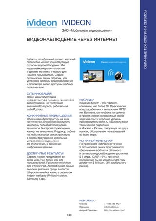 249
Ivideon - это облачный сервис, который
полностью меняет существующую
отрасль видеонаблюдения. Мы
наделяем камеры интеллектом
и делаем это легко и просто для
нашего пользователя. Сервис
организован таким образом, что
установка системы видеонаблюдения
и просмотра видео доступны любому
пользователю.
СУТЬ ИННОВАЦИИ/
Легко масштабируемая
инфраструктура передачи приватного
видеотрафика, не требующая
внешнего IP-адреса, работающая
за NAT, proxy.
КОНКУРЕНТНЫЕ ПРЕИМУЩЕСТВА/
Облачная инфраструктура на всех
континентах, способная обслужить
миллионы пользователей; новая
технология быстрого подключения
камер; нет внешнему IP-адресу; работа
на любых каналах связи; просмотр
в любом браузере/на мобильных
устройствах; уведомления
об отключении, о движении;
шифрование данных.
ДОСТИГНУТЫЕ РЕЗУЛЬТАТЫ/
Сервис ivideon представлен во
всем мире,уже более 700 000
пользователей. Приложения ivideon
для iPhone/iPad, Android имеют самые
высокие рейтинги среди аналогов.
Широкая линейка камер с сервисом
ivideon на борту (Philips,Hikvision,
Samsung и др.).
ЗАО «Мобильные видеорешения»
ВИДЕОНАБЛЮДЕНИЕ ЧЕРЕЗ ИНТЕРНЕТ
КОМАНДА/
Команда Ivideon - это гордость
компании, нас более 70. Практически
все разработчики - выпускники МГТУ
им. Баумана, они глубоко погружены
в проект, имеют релевантный своим
задачам опыт и хороший уровень
производительности. С нашей службой
технической поддержки
в Москве и Рязани, говорящей на двух
языках, обслуживаем пользователей
во всем мире.
РЫНОЧНЫЙ ПОТЕНЦИАЛ/
По прогнозам TechNavio в течение
5 лет мировой рынок программного
обеспечения в области облачного
и сетевого видеонаблюдения достигнет
$ 5 млрд. (CAGR 19%), при этом
российский рынок vSaaS к 2020 году
достигнет $ 156 млн. (3% глобального
рынка).
КОНТАКТЫ /
Москва
Юдников
Андрей Павлович
IVIDEON
ОБЛАЧНЫЕТЕХНОЛОГИИИСЕРВИСЫ
ОБЛАЧНЫЕТЕХНОЛОГИИИСЕРВИСЫ
+7 495 545 49 27
info@ivideon.ru
http://ru.ivideon.com/
 