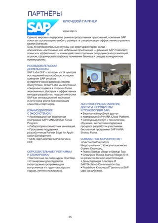 25
ПАРТНЁРЫ
ИССЛЕДОВАТЕЛЬСКАЯ
ДЕЯТЕЛЬНОСТЬ/
SAP Labs СНГ – это один из 14 центров
исследований и разработок, которые
компания SAP открыла
в стратегических регионах своего
присутствия. В SAP Labs мы постоянно
совершенствуемся в сторону более
экономичных, быстрых и эффективных
методов разработки, подкрепляя успех
SAP как инновационной компании
и источника роста бизнеса наших
клиентов и партнеров.
ВЗАИМОДЕЙСТВИЕ
С ЭКОСИСТЕМОЙ/
• Акселерационная бесплатная
программа SAP HANA Stratup Focus
Program.
• Лаборатория совместных инноваций.
• Программа поддержки.
разработчиков Partner Edge for Appli-
cation Development.
• OEM-партнерство SAP в регионе
СНГ.
ОБРАЗОВАТЕЛЬНЫЕ ПРОГРАММЫ
И СТАЖИРОВКИ/
• Бесплатные он-лайн курсы OpenSap.
• Стажировки для студентов
(полугодовые программы для
выпускников и студентов старших
курсов, летние стажировки).
www.sap.ru
КЛЮЧЕВОЙ ПАРТНЕР
Один из мировых лидеров на рынке корпоративных приложений, компания SAP
помогает организациям любого размера и специализации эффективнее управлять
своим бизнесом.
Будь то вспомогательные службы или совет директоров, склад
или магазин, настольные или мобильные приложения — решения SAP позволяют
повысить эффективность взаимодействия отдельных сотрудников и организаций
в целом, сформировать глубокое понимание бизнеса и создать конкурентное
преимущество.
ЛЬГОТНОЕ ПРЕДОСТАВЛЕНИЕ
ДОСТУПА К ПРОДУКТАМ
И ТЕХНОЛОГИЯМ SAP/
• Бесплатный пробный доступ
к платформе SAP HANA Cloud Platform.
• Свободный доступ к технологиям,
обучение, экспертная поддержка
процесса разработки участникам
бесплатной программы SAP HANA
Stratup Focus.
СОВМЕСТНЫЕ МЕРОПРИЯТИЯ /
•Участие SAP в работе
Индустриального Консультационного
Совета Сколково.
• Russia Startup Village и Startup Tour.
• Спецприз  Russia Startup Village 2015
на развитие бизнес-комптетенций.
• День партнера Кластера IT
SAP/Skolkovo Co-innovation day.
• Roadshow Кластера IT (визиты в SAP
Labs за рубежом).
 