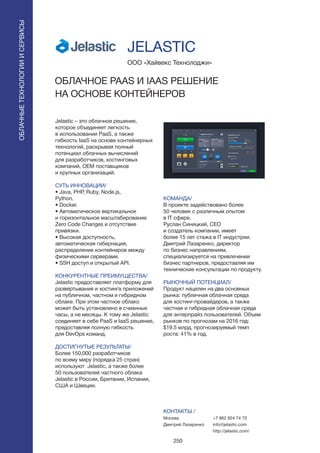 250
Jelastic – это облачное решение,
которое объединяет легкость
в использовании PaaS, а также
гибкость IaaS на основе контейнерных
технологий, раскрывая полный
потенциал облачных вычислений
для разработчиков, хостинговых
компаний, OEM поставщиков
и крупных организаций.
СУТЬ ИННОВАЦИИ/
• Java, PHP, Ruby, Node.js,
Python.
• Docker.
• Автоматическое вертикальное
и горизонтальное масштабирование
Zero Code Changes и отсутствие
привязки.
• Высокая доступность,
автоматическая гибернация,
распределение контейнеров между
физическими серверами.
• SSH доступ и открытый API.
КОНКУРЕНТНЫЕ ПРЕИМУЩЕСТВА/
Jelastic предоставляет платформу для
развертывания и хостинга приложений
на публичном, частном и гибридном
облаке. При этом частное облако
может быть установлено в счианные
часы, а не месяцы. К тому же Jelastic
соединяет в себе PaaS и IaaS решение,
предоставляя полную гибкость
для DevOps команд.
ДОСТИГНУТЫЕ РЕЗУЛЬТАТЫ/
Более 150,000 разработчиков
по всему миру (порядка 25 стран)
используют Jelastic, а также более
50 пользователей частного облака
Jelastic в России, Британии, Испании,
США и Швеции.
ООО «Хайвекс Технолоджи»
ОБЛАЧНОЕ PAAS И IAAS РЕШЕНИЕ
НА ОСНОВЕ КОНТЕЙНЕРОВ
КОМАНДА/
В проекте задействовано более
50 человек с различным опытом
в IT сфере.
Руслан Синицкий, СЕО
и создатель компании, имеет
более 15 лет стажа в IT индустрии.
Дмитрий Лазаренко, директор
по бизнес направлениям,
специализируется на привлечении
бизнес партнеров, предоставляя им
технические консультации по продукту.
РЫНОЧНЫЙ ПОТЕНЦИАЛ/
Продукт нацелен на два основных
рынка: публичная облачная среда
для хостинг-провайдеров, а также
частная и гибридная облачная среда
для энтерпрайз пользователей. Объем
рынков по прогнозам на 2016 год:
$19.5 млрд, прогнозируемый темп
роста: 41% в год.
КОНТАКТЫ /
Москва
Дмитрий Лазаренко
JELASTIC
ОБЛАЧНЫЕТЕХНОЛОГИИИСЕРВИСЫ
ОБЛАЧНЫЕТЕХНОЛОГИИИСЕРВИСЫ
+7 962 924 74 70
info@jelastic.com
http://jelastic.com/
 