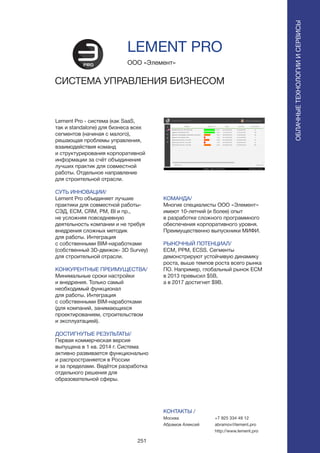 251
Lement Pro - система (как SaaS,
так и standalone) для бизнеса всех
сегментов (начиная с малого),
решающая проблемы управления,
взаимодействия команд
и структурирования корпоративной
информации за счёт объединения
лучших практик для совместной
работы. Отдельное направление
для строительной отрасли.
СУТЬ ИННОВАЦИИ/
Lement Pro объединяет лучшие
практики для совместной работы-
СЭД, ECM, CRM, PM, BI и пр.,
не усложняя повседневную
деятельность компании и не требуя
внедрения сложных методик
для работы. Интеграция
с собственными BIM-наработками
(собственный 3D-движок- 3D Survey)
для строительной отрасли.
КОНКУРЕНТНЫЕ ПРЕИМУЩЕСТВА/
Минимальные сроки настройки
и внедрения. Только самый
необходимый функционал
для работы. Интеграция
с собственными BIM-наработками
(для компаний, занимающихся
проектированием, строительством
и эксплуатацией).
ДОСТИГНУТЫЕ РЕЗУЛЬТАТЫ/
Первая коммерческая версия
выпущена в 1 кв. 2014 г. Система
активно развивается функционально
и распространяется в России
и за пределами. Ведётся разработка
отдельного решения для
образовательной сферы.
ООО «Элемент»
СИСТЕМА УПРАВЛЕНИЯ БИЗНЕСОМ
КОМАНДА/
Многие специалисты ООО «Элемент»
имеют 10-летний (и более) опыт
в разработке сложного программного
обеспечения корпоративного уровня.
Преимущественно выпускники МИФИ.
РЫНОЧНЫЙ ПОТЕНЦИАЛ/
ECM, PPM, ECSS. Сегменты
демонстрируют устойчивую динамику
роста, выше темпов роста всего рынка
ПО. Например, глобальный рынок ECM
в 2013 превысил $5B,
а в 2017 достигнет $9B.
КОНТАКТЫ /
Москва
Абрамов Алексей
LEMENT PRO
ОБЛАЧНЫЕТЕХНОЛОГИИИСЕРВИСЫ
ОБЛАЧНЫЕТЕХНОЛОГИИИСЕРВИСЫ
+7 925 334 49 12
abramov@lement.pro
http://www.lement.pro
 