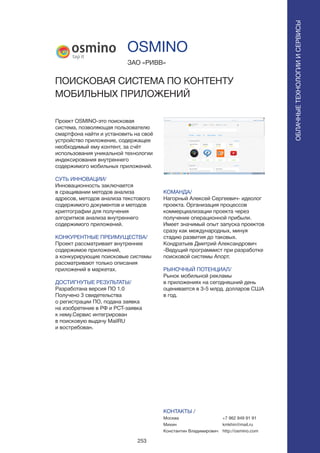 253
Проект OSMINO-это поисковая
система, позволяющая пользователю
смартфона найти и установить на своё
устройство приложение, содержащее
необходимый ему контент, за счёт
использования уникальной технологии
индексирования внутреннего
содержимого мобильных приложений.
СУТЬ ИННОВАЦИИ/
Инновационность заключается
в сращивании методов анализа
адресов, методов анализа текстового
содержимого документов и методов
криптографии для получения
алгоритмов анализа внутреннего
содержимого приложений.
КОНКУРЕНТНЫЕ ПРЕИМУЩЕСТВА/
Проект рассматривает внутреннее
содержимое приложений,
а конкурирующие поисковые системы
рассматривают только описания
приложений в маркетах.
ДОСТИГНУТЫЕ РЕЗУЛЬТАТЫ/
Разработана версия ПО 1.0
Получено 3 свидетельства
о регистрации ПО, подана заявка
на изобретение в РФ и РСТ-заявка
к нему.Сервис интегрирован
в поисковую выдачу MailRU
и востребован.
ЗАО «РИВВ»
ПОИСКОВАЯ СИСТЕМА ПО КОНТЕНТУ
МОБИЛЬНЫХ ПРИЛОЖЕНИЙ
КОМАНДА/
Нагорный Алексей Сергеевич- идеолог
проекта. Организация процессов
коммерциализации проекта через
получение операционной прибыли.
Имеет значимый опыт запуска проектов
сразу как международных, минуя
стадию развития до таковых.
Кондратьев Дмитрий Александрович
-Ведущий программист при разработке
поисковой системы Апорт.
РЫНОЧНЫЙ ПОТЕНЦИАЛ/
Рынок мобильной рекламы
в приложениях на сегодняшний день
оценивается в 3-5 млрд. долларов США
в год.
КОНТАКТЫ /
Москва
Михин
Константин Владимирович
OSMINO
ОБЛАЧНЫЕТЕХНОЛОГИИИСЕРВИСЫ
ОБЛАЧНЫЕТЕХНОЛОГИИИСЕРВИСЫ
+7 962 949 91 91
kmkhin@mail.ru
http://osmino.com
 
