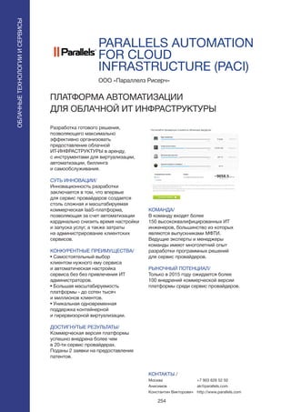 254
PARALLELS AUTOMATION
FOR CLOUD
INFRASTRUCTURE (PACI)
Разработка готового решения,
позволяющего максимально
эффективно организовать
предоставление облачной
ИТ-ИНФРАСТРУКТУРЫ в аренду,
с инструментами для виртуализации,
автоматизации, биллинга
и самообслуживания.
СУТЬ ИННОВАЦИИ/
Инновационность разработки
заключается в том, что впервые
для сервис провайдеров создается
столь сложная и масштабируемая
коммерческая IaaS-платформа,
позволяющая за счет автоматизации
кардинально снизить время настройки
и запуска услуг, а также затраты
на администрирование клиентских
сервисов.
КОНКУРЕНТНЫЕ ПРЕИМУЩЕСТВА/
• Самостоятельный выбор
клиентом нужного ему сервиса
и автоматическая настройка
сервиса без без привлечения ИТ
администраторов.
• Большая масштабируемость
платформы - до сотен тысяч
и миллионов клиентов.
• Уникальная одновременная
поддержка контейнерной
и гирервизорной виртуализации.
ДОСТИГНУТЫЕ РЕЗУЛЬТАТЫ/
Коммерческая версия платформы
успешно внедрена более чем
в 20-ти сервис провайдерах.
Поданы 2 заявки на предоставление
патентов.
ООО «Параллелз Рисерч»
ПЛАТФОРМА АВТОМАТИЗАЦИИ
ДЛЯ ОБЛАЧНОЙ ИТ ИНФРАСТРУКТУРЫ
КОМАНДА/
В команду входят более
150 высококвалифицированных ИТ
инженеров, большинство из которых
являются выпускниками МФТИ.
Ведущие эксперты и менеджеры
команды имеют многолетний опыт
разработки программных решений
для сервис провайдеров.
РЫНОЧНЫЙ ПОТЕНЦИАЛ/
Только в 2015 году ожидается более
100 внедрений коммерческой версии
платформы среди сервис провайдеров.
КОНТАКТЫ /
Москва
Анисимов
Константин Викторович
ОБЛАЧНЫЕТЕХНОЛОГИИИСЕРВИСЫ
ОБЛАЧНЫЕТЕХНОЛОГИИИСЕРВИСЫ
+7 903 626 52 50
ak@parallels.com
http://www.parallels.com
 