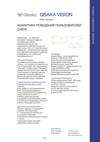 255
Qbaka Vision - это облачный
инструмент анализа поведения
пользователей сайтов,
предназначенный для UX-
специалистов, веб-аналитиков и IT-
директоров. Vision это простой анализ
конверсий, с автоматической записью
всех действий пользователя, удобным
интерфейсом и не требующий
программирования.
СУТЬ ИННОВАЦИИ/
Популярные инструменты анализа
сложны и используются поверхностно.
Они не показывают как пользователи
себя ведут, почему уходят. Благодаря
автоматической записи всех событий,
интуитивному построению воронок
конверсий и быстрой обработке
данных мы делаем анализ действий
пользователей проще и дешевле.
КОНКУРЕНТНЫЕ ПРЕИМУЩЕСТВА/
• Автоматическая запись всех
событий.
• Не требуется программирования.
• Нет семплирования данных.
• Построение воронки конверсий из
любых объектов на сайте.
• Выбор целей для анализа
в интерфейсе анализируемого сайта.
• Собственное хранилище и алгоритм
работы с большими данными.
ДОСТИГНУТЫЕ РЕЗУЛЬТАТЫ/
• Проект запущен и тестируется
первыми 100 компаниями.
• 4 стратегических партнерства
со студиями аналитики.
• Множество положительных отзывов
о пользе.
• Запускаем прием платежей,
добиваемся первых продаж.
ООО «Кубака»
АНАЛИТИКА ПОВЕДЕНИЯ ПОЛЬЗОВАТЕЛЕЙ
САЙТА
КОМАНДА/
Андрей Мима - ранее разработчик
Яндекса и ВКонтакте, СПБ
Политехнический Университет
(Прикладная математика), Физико-
Математический лицей 239.
Даниил Гительсон - ранее разработчик
Creat, SwiftTeams и SAP,
СПБ Политехнический Университет
(Прикладная математика),
Физико-Математический лицей 239.
РЫНОЧНЫЙ ПОТЕНЦИАЛ/
Общий объем рынка SaaS - $22 млрд.
Google Analytics используется
на 26 млн. сайтов
Mixpanel и аналоги используются
на 120 тысячах сайтов
С 10 тысячами клиентов New Relic
вышел на IPO.
КОНТАКТЫ /
Санкт-Петербург
Андрей Мима
QBAKA VISION
ОБЛАЧНЫЕТЕХНОЛОГИИИСЕРВИСЫ
ОБЛАЧНЫЕТЕХНОЛОГИИИСЕРВИСЫ
+7 911 211 93 55
amima@qbaka.com
http://vision.qbaka.com
 