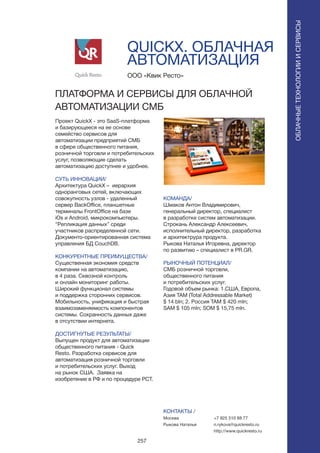 257
QUICKX. ОБЛАЧНАЯ
АВТОМАТИЗАЦИЯ
Проект QuickX - это SaaS-платформа
и базирующееся на ее основе
семейство сервисов для
автоматизации предприятий СМБ
в сфере общественного питания,
розничной торговли и потребительских
услуг, позволяющие сделать
автоматизацию доступнее и удобнее.
СУТЬ ИННОВАЦИИ/
Архитектура QuickX – иерархия
одноранговых сетей, включающих
совокупность узлов - удаленный
сервер BackOffice, планшетные
терминалы FrontOffice на базе
iOs и Android, микрокомпьютеры.
“Репликация данных” среди
участников распределенной сети.
Документо-ориентированная система
управления БД CouchDB.
КОНКУРЕНТНЫЕ ПРЕИМУЩЕСТВА/
Существенная экономия средств
компании на автоматизацию,
в 4 раза. Сквозной контроль
и онлайн мониторинг работы.
Широкий функционал системы
и поддержка сторонних сервисов.
Мобильность, унификация и быстрая
взаимозаменяемость компонентов
системы. Сохранность данных даже
в отсутствии интернета.
ДОСТИГНУТЫЕ РЕЗУЛЬТАТЫ/
Выпущен продукт для автоматизации
общественного питания - Quick
Resto. Разработка сервисов для
автоматизация розничной торговли
и потребительских услуг. Выход
на рынок США. Заявка на
изобретение в РФ и по процедуре PCT.
ООО «Квик Ресто»
ПЛАТФОРМА И СЕРВИСЫ ДЛЯ ОБЛАЧНОЙ
АВТОМАТИЗАЦИИ СМБ
КОМАНДА/
Шмаков Антон Владимирович,
генеральный директор, cпециалист
в разработке систем автоматизации.
Cтрокань Александр Алексеевич,
исполнительный директор, разработка
и архитектрура продукта.
Рыкова Наталья Игоревна, директор
по развитию – cпециалист в PR.GR.
РЫНОЧНЫЙ ПОТЕНЦИАЛ/
СМБ розничной торговли,
общественного питания
и потребительских услуг.
Годовой объем рынка: 1.США, Европа,
Азия TAM (Total Addressable Market)
$ 14 bln; 2. Россия ТАМ $ 420 mln;
SAM $ 105 mln; SOM $ 15,75 mln.
КОНТАКТЫ /
Москва
Рыкова Наталья
ОБЛАЧНЫЕТЕХНОЛОГИИИСЕРВИСЫ
ОБЛАЧНЫЕТЕХНОЛОГИИИСЕРВИСЫ
+7 925 510 88 77
n.rykova@quickresto.ru
http://www.quickresto.ru
 