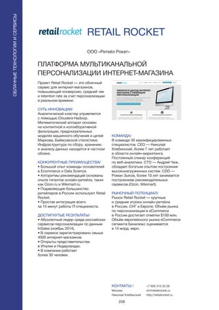 258
RETAIL ROCKET
Проект Retail Rocket — это облачный
сервис для интернет-магазинов,
повышающий конверсию, средний чек
и retention rate за счет персонализации
в реальном времени.
СУТЬ ИННОВАЦИИ/
Аналитический кластер управляется
с помощью Cloudera Hadoop.
Математический аппарат основан
на контентной и коллаборативной
фильтрации, предсказательных
моделях машинного обучения и цепей
Маркова, Байесовской статистике.
Инфраструктура по сбору, хранению
и анализу данных находится в частном
облаке.
КОНКУРЕНТНЫЕ ПРЕИМУЩЕСТВА/
• Большой опыт команды основателей
в Ecommerce и Data Science.
• Алгоритмы рекомендаций основаны
опыте гигантов онлайн-ритейла, таких
как Ozon.ru и Wikimart.ru.
• Подавляющее большинство
ритейлеров в России используют Retail
Rocket.
• Простая интеграция всего
за 15 минут работы IT-специалиста.
ДОСТИГНУТЫЕ РЕЗУЛЬТАТЫ/
• Абсолютный лидер среди российских
сервисов персонализации по данным
InSales (ноябрь 2014).
• В сервисе зарегистрировано свыше
4000 интернет-магазинов.
• Открыты представительства
в Италии и Нидерландах.
• В компании работает
более 30 человек.
ООО «Ритейл Рокет»
ПЛАТФОРМА МУЛЬТИКАНАЛЬНОЙ
ПЕРСОНАЛИЗАЦИИ ИНТЕРНЕТ-МАГАЗИНА
КОМАНДА/
В команде 30 квалифицированных
специалистов. CEO — Николай
Хлебинский, более 7 лет работает
в области онлайн-маркетинга.
Постоянный спикер конференций
по веб-аналитике. CTO — Андрей Чиж,
обладает богатым опытом построения
высоконагруженных систем. CDO —
Роман Зыков, более 10 лет занимается
построением рекомендательных
сервисов (Ozon, Wikimart).
РЫНОЧНЫЙ ПОТЕНЦИАЛ/
Рынок Retail Rocket — крупные
и средние игроки онлайн-ритейла
в России, СНГ и Европе. Объём рынка
по персонализации в eCommerce
в России достигает отметки $100 млн.
Объём европейского рынка eCommerce
сегмента Бенилюкс оценивается
в 15 млрд. евро.
КОНТАКТЫ /
Москва
Николай Хлебинский
ОБЛАЧНЫЕТЕХНОЛОГИИИСЕРВИСЫ
ОБЛАЧНЫЕТЕХНОЛОГИИИСЕРВИСЫ
+7 926 315 20 26
nh@retailrocket.ru
http://retailrocket.ru
 