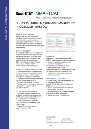 260
SmartCAT – это облачная
платформа, которая позволяет
быстро и эффективно организовать
работу штатных или внештатных
переводчиков благодаря технологии
Translation Memory нового поколения
и другим актуальным лингвистическим
технологиям.
СУТЬ ИННОВАЦИИ/
Высокопроизводительные алгоритмы
построения многопараметрического
поискового индекса, позволяющие
учитывать морфологию языка при
поиске частичных совпадений.
Облачная модульная архитектура,
снижающая себестоимость
эксплуатации инфраструктуры.
КОНКУРЕНТНЫЕ ПРЕИМУЩЕСТВА/
• Использование всех современных
лингвистических технологий: память
переводов, машинный перевод,
глоссарии и электронные словари.
• Поддержка многопользовательской
и краудсорсинговой работы.
• Перевод PDF-файлов и сканов.
• Автоматические проверки качества.
• Бесплатное использование
для фрилансеров.
ДОСТИГНУТЫЕ РЕЗУЛЬТАТЫ/
• Выпущена коммерческая версия
продукта. Уже зарегистрировалось
15000+ пользователей из 40+ стран,
20+ корпоративных клиентов.
• Проект «Переведем Coursera»,
14000 волонтеров перевели более
2,2млн слов.
• Поданы 2 патентные заявки,
зарегистрирован ТЗ.
ООО «Технологии управления переводом»
ОБЛАЧНАЯ СИСТЕМА ДЛЯ АВТОМАТИЗАЦИИ
ПРОЦЕССОВ ПЕРЕВОДА
КОМАНДА/
Компания основана выпускниками
МФТИ, обладающими опытом создания
и развития прибыльного бизнеса,
а также опытом работы
на рынке лингвистических услуг
и технологий более 10 лет.
Команда разработки насчитывает более
50 высококлассных специалистов –
ученых, аналитиков, программистов
и тестировщиков.
РЫНОЧНЫЙ ПОТЕНЦИАЛ/
• Объем рынка лингвистических услуг
и технологий $33млрд,
рост 5-12% в год. российский рынок
$270млн.
• Рынок лингвистических технологий
$1млрд, рост 15% в год.
• Целевая аудитория – переводческие
компании, отделы переводов
и индивидуальные переводчики.
КОНТАКТЫ /
Москва
Украинец
Артем Владимирович
SMARTCAT
ОБЛАЧНЫЕТЕХНОЛОГИИИСЕРВИСЫ
ОБЛАЧНЫЕТЕХНОЛОГИИИСЕРВИСЫ
+7 495 783 97 85
support@smartcat.pro
http://www.smartcat.pro
 