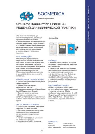 261
Это облачная технология для
клинической практики, решающая
проблему врачебных ошибок
и непредвиденных осложнений за счет
анализа электронной карты пациента
в фоновом режиме, прогнозирования
рисков возникновения осложнений,
ранней диагностики заболеваний
и рекомендациям по лечению
пациента.
СУТЬ ИННОВАЦИИ/
Новая модель представления
медицинских знаний, позволяющая
описывать любую область медицины.
Гибридная технология, в которой
сочетаются краудсорсинговая модель
накопления знаний и машинный
анализ медицинских текстов.
Механизмы самообучения системы
в процессе анализа клинического
материала.
КОНКУРЕНТНЫЕ ПРЕИМУЩЕСТВА/
• Анализ электронной карты пациента
любого формата.
• Лингвистический анализ
медицинских текстов.
• Комплементарность с Объединённой
Базой Медицинских Знаний.
• Самообучаемость системы.
• В построении семантики
используются медицинские онтологии.
• Поиск ответа по аналогии мышления
врача.
ДОСТИГНУТЫЕ РЕЗУЛЬТАТЫ/
• Разработаны ключевые технологии,
лежащие в основе системы.
• Выпущена первая версия системы
поддержки принятия решений
по назначению лекарственных
средств.
• Начаты переговоры с клиниками
по интеграции продукта.
• Подготовлена заявка на патент.
ЗАО «Соцмедика»
СИСТЕМА ПОДДЕРЖКИ ПРИНЯТИЯ
РЕШЕНИЙ ДЛЯ КЛИНИЧЕСКОЙ ПРАКТИКИ
КОМАНДА/
Ключевые члены команды это врачи
различных специальностей, имеющие
огромный опыт
в клинической практике, провизоры,
программисты, специализирующиеся
на создании экспертных систем,
экономисты и инженеры. В команде
есть два специалиста ментора,
обладающих международным опытом
в коммерциализации инновационных
разработок.
РЫНОЧНЫЙ ПОТЕНЦИАЛ/
Объем российского рынка МИС,
на который нацелен проект, составляет
11,5 млрд. руб. в год. Объём
глобального рынка составляет $14,4B.
Среднегодовой темп роста составляет
25%. Потребители – стационары,
поликлиники, страховые компании
и врачи.
КОНТАКТЫ /
Москва
Бледжянц
Геворг Арменакович
SOCMEDICA
ОБЛАЧНЫЕТЕХНОЛОГИИИСЕРВИСЫ
ОБЛАЧНЫЕТЕХНОЛОГИИИСЕРВИСЫ
+7 926 991 10 41
blejyants@gmail.com
http://socmedica.com
 