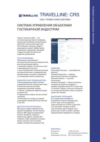 263
Проект TravelLine CRS — это
интеллектуальная SaaS-платформа,
решающая проблемы автоматизации
объектов гостиничной индустрии.
Она повышает загрузку средств
размещения, делает эффективнее
управление продажами, доходами
и маркетинговой активностью
средства размещения.
СУТЬ ИННОВАЦИИ/
Применение программных
высокоинтеллектуальных микросистем
для автоматизации работы
с каналами продаж гостиничных услуг
и максимального доступа
к ним потребителей. Интеллектуальная
система аналитики и управления для
автоматизации, анализа, управления
и оптимизации бизнес-процессов.
КОНКУРЕНТНЫЕ ПРЕИМУЩЕСТВА/
• Интегрированная SaaS-система
управления бизнес-процессами отеля.
• Интеллектуальная система
управления каналами продаж.
• «Умное» управление маркетинговой
активностью.
• Подключение любых систем онлайн-
платежей.
• Интеграция со всеми системами
управления отелем (АСУ) при наличии
у них API.
ДОСТИГНУТЫЕ РЕЗУЛЬТАТЫ/
Выпущена первая коммерческая
версия платформы. Ее используют
более 2 000 средств размещения
России, Беларуси, Украины,
Казахстана, других странах СНГ
и Европы. Идет разработка второй,
более сложной части системы
(модуль управления доходностью).
ООО «ТРЭВЕЛ ЛАЙН СИСТЕМС»
СИСТЕМА УПРАВЛЕНИЯ ОБЪЕКТАМИ
ГОСТИНИЧНОЙ ИНДУСТРИИ
КОМАНДА/
Александр Галочкин — руководитель
проекта.
Леонид Голдгиссер — главный
архитектор облачной платформы.
Анатолий Леухин — научный
консультант.
Наталья Пузикова — бизнес-аналитик.
Уникальное свойство команды —
симбиоз разработчиков ПО с более чем
10-летним стажем и опытных экспертов
в гостиничном бизнесе. Всего в проекте
заняты 88 человек.
РЫНОЧНЫЙ ПОТЕНЦИАЛ/
По словам вице-президента
Российского союза туриндустрии,
в 2014 году число внутренних
туристов выросло на 30% и достигло
41,5 миллиона человек. В 2015
году эксперты прогнозируют рост
рынка еще на 50% в связи с резким
подорожанием зарубежных поездок.
КОНТАКТЫ /
Йошкар-Ола
Александр
Владимирович Галочкин
TRAVELLINE: CRS
ОБЛАЧНЫЕТЕХНОЛОГИИИСЕРВИСЫ
ОБЛАЧНЫЕТЕХНОЛОГИИИСЕРВИСЫ
+7 800 555 20 30
alexander.galochkin@travelline.ru
http://www.travelline.ru
 