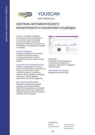 264
Youscan - это SaaS-платформа
для автоматического мониторинга
и аналитики социальных медиа
для корпоративных заказчиков,
решающая проблему репутационного
менеджмента, исследований и продаж
в соцмедиа.
СУТЬ ИННОВАЦИИ/
Наиболее современные технологии
в обработке больших данных,
полнотекстовый поиск, Natural
Language Processing, семантический
анализ.
КОНКУРЕНТНЫЕ ПРЕИМУЩЕСТВА/
Первая и лидирующая система на
рынках России, Украины и Казахстана.
Уникальные технологии сбора
и обработки данных, множество
призов и наград, удобный интерфейс,
доступный с любого девайса,
круглосуточная служба поддержки.
ДОСТИГНУТЫЕ РЕЗУЛЬТАТЫ/
Выпущена коммерческая версия
продукта. В настоящий момент,
более 200 корпоративных заказчиков
(P&G, Nestle, Coca-Cola, Альфа-Банк,
М.Видео и другие). Интеллектуальная
собственность защищена.
ООО «ЮСКАН Рус»
СИСТЕМА АВТОМАТИЧЕСКОГО
МОНИТОРИНГА И АНАЛИТИКИ СОЦМЕДИА
КОМАНДА/
В команде 25 высококлассных
специалистов в разработке,
продажах, маркетинге и поддержке
пользователей.
РЫНОЧНЫЙ ПОТЕНЦИАЛ/
Мировой рынок более $3B.
КОНТАКТЫ /
Москва
Александр Сирач
YOUSCAN
ОБЛАЧНЫЕТЕХНОЛОГИИИСЕРВИСЫ
ОБЛАЧНЫЕТЕХНОЛОГИИИСЕРВИСЫ
+7 495 644 32 68
info@youscan.biz
http://youscan.ru
 