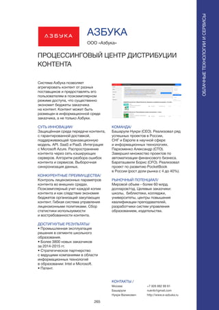 265
Система Азбука позволяет
агрегировать контент от разных
поставщиков и предоставлять его
пользователям в поэкземплярном
режиме доступа, что существенно
экономит бюджеты заказчика
на контент. Контент может быть
размещен в информационной среде
заказчика, а не только Азбуки.
СУТЬ ИННОВАЦИИ/
Защищённая среда передачи контента,
с гарантированной доставкой,
поддерживающей транзакционную
модель. API. SaaS и PaaS. Интеграция
с Microsoft Azure. Распространение
контента через сеть кэширующих
серверов. Алгоритм разбора ошибок
контента и сервисов. Выборочная
синхронизация данных.
КОНКУРЕНТНЫЕ ПРЕИМУЩЕСТВА/
Контроль лицензионных параметров
контента во внешних средах.
Поэкземплярный учет каждой копии
контента и как следствие экономия
бюджетов организаций закупающих
контент. Гибкая система управления
лицензионными политиками. Сбор
статистики используемости
и востребованности контента.
ДОСТИГНУТЫЕ РЕЗУЛЬТАТЫ/
• Промышленная эксплуатация
решения в сегменте школьного
образования.
• Более 3800 новых заказчиков
за 2014-2015 гг.
• Стратегическое партнерство
с ведущими компаниями в области
информационных технологий
в образовании: Intel и Microsoft.
• Патент.
ООО «Азбука»
ПРОЦЕССИНГОВЫЙ ЦЕНТР ДИСТРИБУЦИИ
КОНТЕНТА
КОМАНДА/
Башарули Нукри (CEO). Реализовал ряд
успешных проектов в России,
СНГ и Европе в научной сфере
и информационных технологиях.
Пархоменко Александр (CTO).
Завершил множество проектов по
автоматизации финансового бизнеса.
Бараташвили Борис (CFO). Реализовал
проект по развитию PocketBook
в России (рост доли рынка с 4 до 40%).
РЫНОЧНЫЙ ПОТЕНЦИАЛ/
Мировой объем - более 60 млрд.
долларов/год. Целевые заказчики:
школы, библиотеки, колледжи,
университеты, центры повышения
квалификации преподавателей,
разработчики систем управления
образованием, издательства.
КОНТАКТЫ /
Москва
Башарули
Нукри Валикович
АЗБУКА
ОБЛАЧНЫЕТЕХНОЛОГИИИСЕРВИСЫ
ОБЛАЧНЫЕТЕХНОЛОГИИИСЕРВИСЫ
+7 926 882 89 81
nukrib@gmail.com
http://www.e-azbuka.ru
 