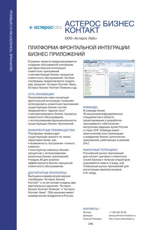266
АСТЕРОС БИЗНЕС
КОНТАКТ
В рамках проекта предусматривается
создание программной платформы
для фронтальной интеграции
клиентских приложений
и автоматизации бизнес процессов
клиентского обслуживания. На базе
платформы предполагается создать
ряд решений Астерос Контакт Авиа,,
Астерос Бизнес Контакт.Телеком и др.
СУТЬ ИННОВАЦИИ/
Реализованная нами концепция
фронтальной интеграции позволяет
интегрировать клиентские приложения
существующих бизнес систем
предприятия в “единое окно”
и автоматизировать бизнес процессы
клиентского обслуживания,
с использованием функциональности
существующих бизнес приложений.
КОНКУРЕНТНЫЕ ПРЕИМУЩЕСТВА/
Платформа превосходит
существующие аналоги по таким
характеристикам, как:
• возможность построения «тонкого
клиента»;
• конструктор сквозных бизнес-
процессов с использованием
различных бизнес приложений;
• модуль BI для анализа
эффективности бизнес-процессов
клиентского обслуживания.
ДОСТИГНУТЫЕ РЕЗУЛЬТАТЫ/
Выпущена коммерческая версия
платформы “Астерос Бизнес
Контакт” и на ее основе созданы два
вертикальных решения: “Астерос
Бизнес Контакт.Телеком” и “Астерос
Контакт Авиа”. Оба решения имеют
коммерческие внедрения в России.
ООО «Астерос Лабс»
ПЛАТФОРМА ФРОНТАЛЬНОЙ ИНТЕГРАЦИИ
БИЗНЕС ПРИЛОЖЕНИЙ
КОМАНДА/
В команде более
50 высококвалифицированных
специалистов в области
проектирования и разработки
программного обеспечения -
выпускники ведущих вузов России
и стран СНГ. Команда имеет
практический опыт реализации
и внедрения бизнес критических
приложений, работающих в режиме
24х7.
РЫНОЧНЫЙ ПОТЕНЦИАЛ/
Российский рынок приложений
для контакт центров и клиентских
служб банков и телеком операторов
оценивается нами в 3 млрд. руб.
Глобальный рынок приложений для
регистрации авиапассажиров
в $1 млрд.
КОНТАКТЫ /
Москва
Демидов
Алексей Юрьевич
ОБЛАЧНЫЕТЕХНОЛОГИИИСЕРВИСЫ
ОБЛАЧНЫЕТЕХНОЛОГИИИСЕРВИСЫ
+7 495 662 80 66
alexey.demidov@asteros.ru
http://www.asteroslabs.ru
 