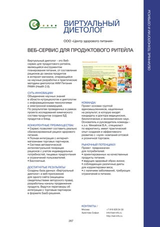 267
ВИРТУАЛЬНЫЙ
ДИЕТОЛОГ
Виртуальный диетолог - это Веб-
сервис для продуктового ритейла,
являющийся инструментом
планирования питания, от составления
рационов до заказа продуктов
в интернет-магазине, опирающийся
на научные разработки и практические
методики диетологов НИИ Питания
РАМН (Health 2.0).
СУТЬ ИННОВАЦИИ/
Объединение научных знаний
в области нутрициологии и диетологии
с информационными технологиями
и электронной коммерцией.
По результатам проведенных в рамках
проекта исследований химического
состава продуктов создана БД
продуктов и блюд.
КОНКУРЕНТНЫЕ ПРЕИМУЩЕСТВА/
• Сервис позволяет составить реально
сбалансированный рацион здорового
питания.
• Полная интеграция с интернет-
магазинами торговых партнеров.
• Система автоматической
интеллектуальной генерации
рационов с учетом индивидуальных
потребностей, пищевых предпочтения
и ограничений пользователей.
• Бесплатный.
ДОСТИГНУТЫЕ РЕЗУЛЬТАТЫ/
Созданы база данных «Виртуальный
диетолог» и веб-приложение
для одного сайта (защищены
свидетельствами авторского права),
разработаны каналы продвижения
продукта. Ведутся переговоры об
интеграции с торговым партнером
в формате SaaS-решения.
ООО «Центр здорового питания»
ВЕБ-СЕРВИС ДЛЯ ПРОДУКТОВОГО РИТЕЙЛА
КОМАНДА/
Проект основан группой
единомышленников, нацеленных
на результат, в которую входят
кандидаты и доктора медицинских,
биологических и экономических наук.
Основатель и руководитель команды -
к.э.н. Михайлов В.А., специалист
по маркетингу, имеет практический
опыт создания и эффективного
развитие с «нуля» компаний оптовой
и розничной торговли.
РЫНОЧНЫЙ ПОТЕНЦИАЛ/
Проект предназначен
для потребителей:
• ориентированных на качественные
продукты питания;
• ведущих здоровый образ жизни;
• соблюдающих различные диеты
для корректировки веса;
• с наличием заболеваний, требующих
ограничений в питании.
КОНТАКТЫ /
Москва
Аристова Софья
ОБЛАЧНЫЕТЕХНОЛОГИИИСЕРВИСЫ
ОБЛАЧНЫЕТЕХНОЛОГИИИСЕРВИСЫ
+7 916 629 54 30
info@eat-info.ru
http://eat-info.ru
 