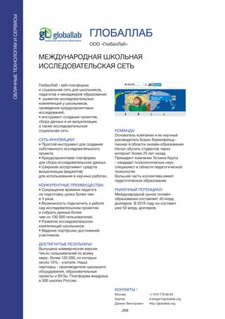 268
ГлобалЛаб - веб-платформа
и социальная сеть для школьников,
педагогов и менеджеров образования:
• развитие исследовательских
компетенций у школьников,
проведение краудсорсинговых
исследований;
• инструмент создания проектов,
сбора данных и их визуализации,
а также исследовательская
социальная сеть.
СУТЬ ИННОВАЦИИ/
• Простой инструмент для создания
собственного исследовательского
проекта.
• Краудсорсинговая платформа
для сбора исследовательских данных.
• Широкий ассортимент средств
визуализации (виджетов)
для использования в научных работах.
КОНКУРЕНТНЫЕ ПРЕИМУЩЕСТВА/
• Сокращение времени педагога
на подготовку урока более чем
в 3 раза.
• Возможность подключить к работе
над исследовательским проектом
и собрать данные более
чем со 100 000 пользователей.
• Развитие исследовательских
компетенций школьников.
• Ведение портфолио достижений
участников.
ДОСТИГНУТЫЕ РЕЗУЛЬТАТЫ/
Выпущена коммерческая версия.
Число пользователей по всему
миру- более 120 000, из которых
около 10% - учителя. Наши
партнеры - производители школьного
оборудования, образовательные
проекты и ВУЗы. Платформа внедрена
в 300 школах России.
ООО «ГлобалЛаб»
МЕЖДУНАРОДНАЯ ШКОЛЬНАЯ
ИССЛЕДОВАТЕЛЬСКАЯ СЕТЬ
КОМАНДА/
Основатель компании и ее научный
руководитель Борис Беренфельд -
пионер в области онлайн-образования.
Начал обучать студентов через
интернет более 20 лет назад.
Президент компании Татьяна Крупа
- кандидат психологических наук,
специалист в области педагогической
психологии.
Большая часть коллектива имеет
педагогическое образование.
РЫНОЧНЫЙ ПОТЕНЦИАЛ/
Международный рынок онлайн-
образования составляет 40 млрд.
долларов. В 2016 году он составит
уже 50 млрд. долларов.
КОНТАКТЫ /
Москва
Бергер
Даниил Викторович
ГЛОБАЛЛАБ
ОБЛАЧНЫЕТЕХНОЛОГИИИСЕРВИСЫ
ОБЛАЧНЫЕТЕХНОЛОГИИИСЕРВИСЫ
+7 919 778 88 60
d.berger@globallab.org
http://globallab.org
 