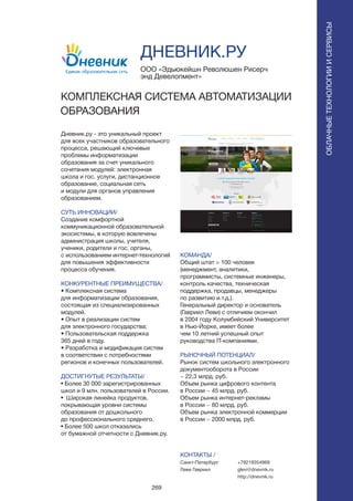 269
Дневник.ру - это уникальный проект
для всех участников образовательного
процесса, решающий ключевые
проблемы информатизации
образования за счет уникального
сочетания модулей: электронная
школа и гос. услуги, дистанционное
образование, социальная сеть
и модули для органов управления
образованием.
СУТЬ ИННОВАЦИИ/
Создание комфортной
коммуникационной образовательной
экосистемы, в которую вовлечены
администрация школы, учителя,
ученики, родители и гос. органы,
с использованием интернет-технологий
для повышения эффективности
процесса обучения.
КОНКУРЕНТНЫЕ ПРЕИМУЩЕСТВА/
• Комплексная система
для информатизации образования,
состоящая из специализированных
модулей.
• Опыт в реализации систем
для электронного государства;
• Пользовательская поддержка
365 дней в году.
• Разработка и модификация систем
в соответствии с потребностями
регионов и конечных пользователей.
ДОСТИГНУТЫЕ РЕЗУЛЬТАТЫ/
• Более 30 000 зарегистрированных
школ и 9 млн. пользователей в России.
• Широкая линейка продуктов,
покрывающая уровни системы
образования от дошкольного
до профессионального среднего.
• Более 500 школ отказались
от бумажной отчетности с Дневник.ру.
ООО «Эдьюкейшн Революшен Рисерч
энд Девелопмент»
КОМПЛЕКСНАЯ СИСТЕМА АВТОМАТИЗАЦИИ
ОБРАЗОВАНИЯ
КОМАНДА/
Общий штат > 100 человек
(менеджмент, аналитики,
программисты, системные инженеры,
контроль качества, техническая
поддержка, продавцы, менеджеры
по развитию и.т.д.).
Генеральный директор и основатель
(Гавриил Леви) с отличием окончил
в 2004 году Колумбийский Университет
в Нью-Йорке, имеет более
чем 10 летний успешный опыт
руководства IT-компаниями.
РЫНОЧНЫЙ ПОТЕНЦИАЛ/
Рынок систем школьного электронного
документооборота в России
~ 22,3 млрд. руб.
Объем рынка цифрового контента
в России ~ 45 млрд. руб.
Объем рынка интернет-рекламы
в России ~ 80 млрд. руб.
Объем рынка электронной коммерции
в России ~ 2000 млрд. руб.
КОНТАКТЫ /
Санкт-Петербург
Леви Гавриил
ДНЕВНИК.РУ
ОБЛАЧНЫЕТЕХНОЛОГИИИСЕРВИСЫ
ОБЛАЧНЫЕТЕХНОЛОГИИИСЕРВИСЫ
+79219354969
glevi@dnevnik.ru
http://dnevnik.ru
 