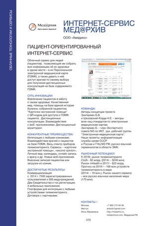 270
ОБЛАЧНЫЕТЕХНОЛОГИИИСЕРВИСЫ
ОБЛАЧНЫЕТЕХНОЛОГИИИСЕРВИСЫ
ИНТЕРНЕТ-СЕРВИС
МЕД@РХИВ
Облачный сервис для людей
(пациентов), позволяющий им собрать
всю информацию об их здоровье
в одном месте – в их Персональной
электронной медицинской карте
(ПЭМК), а также давать к ней
доступ врачам по своему выбору
для получения дистанционных
консультаций на базе содержимого
ПЭМК.
СУТЬ ИННОВАЦИИ/
Вовлечение пациентов в заботу
о своем здоровье. Качественная
мед. помощь на базе единой истории
болезни, собранной пациентом.
“Карточки экстренной помощи”
с QR-кодом для доступа к ПЭМК
пациента. Дистанционные
консультации. Взаимодействие
с моб. приложениями. Дистанционный
мониторинг.
КОНКУРЕНТНЫЕ ПРЕИМУЩЕСТВА/
Интеграция с любыми клиниками.
Взаимодействие врачей и пациентов
на базе ПЭМК. Весь спектр приборов
телемониторинга. Сервисы - «карточки
экстренной помощи», «second opinion»,
Личный мед. календарь, онлайн запись
к врачу и др. Новые моб.приложения.
Внесение записей пациентом или
загрузки из клиник.
ДОСТИГНУТЫЕ РЕЗУЛЬТАТЫ/
Коммерциализация
с 2014 г. 7500 зарегистрированных
пользователей и 300 медучреждений.
Два Свидетельства о гос.регистрации.
4 мобильных приложения.
Платформа для интеграции с любыми
устройствами телемониторинга .
Договора с партнерами.
ООО «Амедико»
ПАЦИЕНТ-ОРИЕНТИРОВАННЫЙ
ИНТЕРНЕТ-СЕРВИС
КОМАНДА/
Авторы концепции проекта
Зингерман Б.В.
и Шкловский-Корди Н.Е. - авторы
всех нац.стандартов по электронным
медицинским картам.
Зингерман Б. - член Экспертного
совета МЗ по ИКТ, рук. рабочей группы
“Электронная медицинская карта”.
Наши проекты: информатизация
службы крови СССР
и России и ГНЦ МЗ РФ; русско-язычная
терминология в области ЭМК.
РЫНОЧНЫЙ ПОТЕНЦИАЛ/
К 2018г. рынок телемониторинга
США - $2 млрд. (2014г. - $240 млн).
Рынок mHealth к 2017г - $23 млрд.
Прогноз на 2019 г - 168 млн.устройств
телемониторинга в мире
(2014г. - 19 млн.). Рынок нашего сервиса
– все русско-язычное население мира
(170 млн).
КОНТАКТЫ /
Москва
Фистул
Инна Абрамовна
+7 903 772 46 39
ardodv@gmail.com
http://medarhiv.ru,
medarchive.com, Медархив.РФ
 