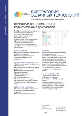 272
МойОфис® российский пакет офисных
программ, предоставляющий
платформу для совместного
редактирования документов
и хранения файлов,
а также полный набор современных
офисных приложений для Win-
dows/MAC/Linux и мобильных
платформ. Также поддерживается
полнофункциональная работа через
web-браузер.
СУТЬ ИННОВАЦИИ/
• Специализированный интерфейс для
мобильных устройств;
• Совместная работа в режиме
реального времени с любых
устройств.
КОНКУРЕНТНЫЕ ПРЕИМУЩЕСТВА/
• Единственный кросс-платформенный
офисный пакет;
• Полная функциональность на любом
устройстве;
• Совместное редактирование
в реальном времени;
• До 1М одновременно
просматривающих
и до 50 редактирующих;
• Интеграция внешних модулей
и встраиваемость в другие системы;
• Полный контроль над исходным
кодом.
ДОСТИГНУТЫЕ РЕЗУЛЬТАТЫ/
• Активная разработка и проведение
испытаний полученных версий
продуктов;
• Начало закрытого тестирования.
ООО «Лаборатория Облачных Технологий»
ПЛАТФОРМА ДЛЯ СОВМЕСТНОГО
РЕДАКТИРОВАНИЯ ДОКУМЕНТОВ
КОМАНДА/
Комиссаров Дмитрий Владимирович,
Генеральный директор
Крюков Владимир Владиславович,
Заместитель Генерального директора
Над проектом работает команда
специалистов с многолетним опытом
разработки редакторов электронных
документов: Лексикон, QuickOffice
и др., а также создания корпоративных
ЦОДов, высоконагруженных
и защищенных информационных
систем.
РЫНОЧНЫЙ ПОТЕНЦИАЛ/
Сейчас в мире: 1 млрд чел,
к 2020 году - 2 млрд чел.
Рынок России — 15-20 млрд руб
(сейчас).
На домашнем рынке компания
в течение первого года планирует
продать «десятки тысяч» лицензий,
в конце 2015 года или начале 2016 —
выйти на зарубежные рынки.
КОНТАКТЫ /
Москва
Белкин Константин
ЛАБОРАТОРИЯ
ОБЛАЧНЫХ ТЕХНОЛОГИЙ
+ 7 985 411 30 52
kbelkin@gmail.com
http://ncloudtech.ru/
ОБЛАЧНЫЕТЕХНОЛОГИИИСЕРВИСЫ
ОБЛАЧНЫЕТЕХНОЛОГИИИСЕРВИСЫ
 