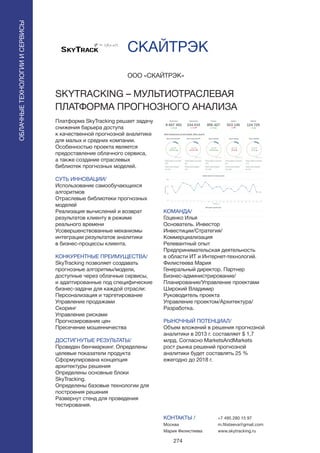 274
Платформа SkyTracking решает задачу
снижения барьера доступа
к качественной прогнозной аналитике
для малых и средних компании.
Особенностью проекта является
предоставление облачного сервиса,
а также создание отраслевых
библиотек прогнозных моделей.
СУТЬ ИННОВАЦИИ/
Использование самообучающихся
алгоритмов
Отраслевые библиотеки прогнозных
моделей
Реализация вычислений и возврат
результатов клиенту в режиме
реального времени
Усовершенствованные механизмы
интеграции результатов аналитики
в бизнес-процессы клиента.
КОНКУРЕНТНЫЕ ПРЕИМУЩЕСТВА/
SkyTracking позволяет создавать
прогнозные алгоритмы/модели,
доступные через облачные сервисы,
и адаптированные под специфические
бизнес-задачи для каждой отрасли:
Персонализация и таргетирование
Управление продажами
Скоринг
Управление рисками
Прогнозирование цен
Пресечение мошенничества
ДОСТИГНУТЫЕ РЕЗУЛЬТАТЫ/
Проведен бенчмаркинг. Определены
целевые показатели продукта
Сформулирована концепция
архитектуры решения
Определены основные блоки
SkyTracking.
Определены базовые технологии для
построения решения
Развернут стенд для проведения
тестирования.
ООО «СКАЙТРЭК»
SKYTRACKING – МУЛЬТИОТРАСЛЕВАЯ
ПЛАТФОРМА ПРОГНОЗНОГО АНАЛИЗА
КОМАНДА/
Гоценко Илья
Основатель. Инвестор
Инвестиции/Стратегия/
Коммерциализация
Релевантный опыт
Предпринимательская деятельность
в области ИТ и Интернет-технологий.
Филистеева Мария
Генеральный директор. Партнер
Бизнес-администрирование/
Планирование/Управление проектами
Широкий Владимир
Руководитель проекта
Управление проектом/Архитектура/
Разработка.
РЫНОЧНЫЙ ПОТЕНЦИАЛ/
Объем вложений в решения прогнозной
аналитики в 2013 г. составляет $ 1,7
млрд. Согласно MarketsAndMarkets
рост рынка решений прогнозной
аналитики будет составлять 25 %
ежегодно до 2018 г.
КОНТАКТЫ /
Москва
Мария Филистеева
СКАЙТРЭК
+7 495 280 15 97
m.filisteeva@gmail.com
www.skytracking.ru
ОБЛАЧНЫЕТЕХНОЛОГИИИСЕРВИСЫ
ОБЛАЧНЫЕТЕХНОЛОГИИИСЕРВИСЫ
 