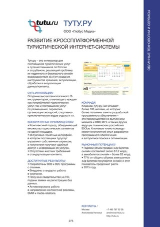 275
Туту.ру – это интегратор для
поставщиков туристических услуг
и путешественников по России
и за рубежом, решающий проблему
их надежного и безопасного онлайн
взаимодействия за счет создания
инструментов хранения, актуализации,
обработки и визуализации
данных/контента.
СУТЬ ИННОВАЦИИ/
Создание высокотехнологичного IT-
инструментария, отвечающего нуждам
как потребителей туристических
услуг, так и поставщиков услуг
по размещению, перевозке,
организации экскурсий, спортивно-
приключенческих видов отдыха и т.п.
КОНКУРЕНТНЫЕ ПРЕИМУЩЕСТВА/
• Комплексный подход, объединяющий
множество туристических сегментов
на одной площадке.
• Интуитивно-понятный интерфейс,
в котором поставщики туруслуг
управляют собственным сервисом,
а покупатели получают удобный
доступ к информации об услугах.
• Отсутствие жестких требований
к стандартизации контента.
ДОСТИГНУТЫЕ РЕЗУЛЬТАТЫ/
• Разработаны B2B и B2C программы
с отелями.
• Внедрены стандарты работы
в компании.
• Получено свидетельство на ПО,
поданы заявки на регистрацию баз
данных.
• Активизирована работа
в направлении контекстной рекламы,
SMM и media-relations.
ООО «Глобус Медиа»
РАЗВИТИЕ КРОССПЛАТФОРМЕННОЙ
ТУРИСТИЧЕСКОЙ ИНТЕРНЕТ-СИСТЕМЫ
КОМАНДА/
Команда Туту.ру насчитывает
более 100 человек, из которых
более половины заняты разработкой
программного обеспечения –
это преимущественно выпускники
мехмата и ВМК МГУ, а также других
ведущих технических российских
ВУЗов. Ключевые члены команды
имеют многолетний опыт разработки
программного обеспечения
и алгоритмов поиска и оптимизации.
РЫНОЧНЫЙ ПОТЕНЦИАЛ/
• Годовой объём продаж ж/д билетов
онлайн составляет около $1,2 млрд.,
а авиабилетов онлайн – более $3 млрд.
• 77% от общего объема электронных
ж/д билетов покупаются онлайн и этот
показатель продолжит расти
в 2015 году.
КОНТАКТЫ /
Москва
Анисимова Наталья
ТУТУ.РУ
ОБЛАЧНЫЕТЕХНОЛОГИИИСЕРВИСЫ
ОБЛАЧНЫЕТЕХНОЛОГИИИСЕРВИСЫ
+7 495 787 52 05
anisimova@tutu.ru
http://tutu.ru
 