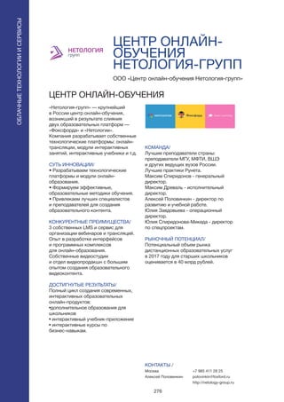 276
ЦЕНТР ОНЛАЙН-
ОБУЧЕНИЯ
НЕТОЛОГИЯ-ГРУПП
«Нетология-групп» — крупнейший
в России центр онлайн-обучения,
возникший в результате слияния
двух образовательных платформ —
«Фоксфорда» и «Нетологии».
Компания разрабатывает собственные
технологические платформы: онлайн-
трансляции, модули интерактивных
занятий, интерактивные учебники и т.д.
СУТЬ ИННОВАЦИИ/
• Разрабатываем технологические
платформы и модули онлайн-
образования.
• Формируем эффективные,
образовательные методики обучения.
• Привлекаем лучших специалистов
и преподавателей для создания
образовательного контента.
КОНКУРЕНТНЫЕ ПРЕИМУЩЕСТВА/
3 собственных LMS и сервис для
организации вебинаров и трансляций.
Опыт в разработке интерфейсов
и программных комплексов
для онлайн-образования.
Собственные видеостудии
и отдел видеопродакшн с большим
опытом создания образовательного
видеоконтента.
ДОСТИГНУТЫЕ РЕЗУЛЬТАТЫ/
Полный цикл создания современных,
интерактивных образовательных
онлайн-продуктов:
•дополнительное образования для
школьников
• интерактивный учебник-приложение
• интерактивные курсы по
бизнес-навыкам.
ООО «Центр онлайн-обучения Нетология-групп»
ЦЕНТР ОНЛАЙН-ОБУЧЕНИЯ
КОМАНДА/
Лучшие преподаватели страны:
преподаватели МГУ, МФТИ, ВШЭ
и других ведущих вузов России.
Лучшие практики Рунета.
Максим Спиридонов - генеральный
директор.
Максим Древаль - исполнительный
директор.
Алексей Половинкин - директор по
развитию и учебной работе.
Юлия Завдовьева - операционный
директор.
Юлия Спиридонова-Микеда - директор
по спецпроектам.
РЫНОЧНЫЙ ПОТЕНЦИАЛ/
Потенциальный объем рынка
дистанционных образовательных услуг
в 2017 году для старших школьников
оценивается в 40 млрд рублей.
КОНТАКТЫ /
Москва
Алексей Половинкин
ОБЛАЧНЫЕТЕХНОЛОГИИИСЕРВИСЫ
ОБЛАЧНЫЕТЕХНОЛОГИИИСЕРВИСЫ
+7 985 411 28 25
polovinkin@foxford.ru
http://netology-group.ru
 