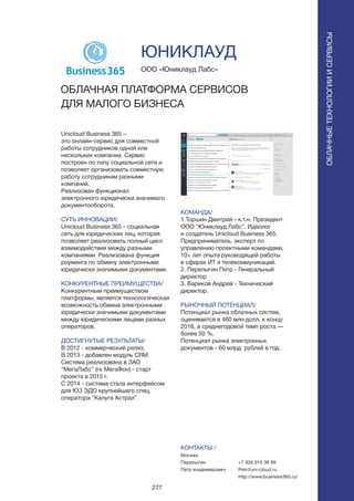 277
Unicloud Business 365 –
это онлайн-сервис для совместной
работы сотрудников одной или
нескольких компании. Сервис
построен по типу социальной сети и
позволяет организовать совместную
работу сотрудникам разными
компаний.
Реализован функционал
электронного юридически значимого
документооборота.
СУТЬ ИННОВАЦИИ/
Unicloud Business 365 - социальная
сеть для юридических лиц, которая
позволяет реализовать полный цикл
взаимодействия между разными
компаниями. Реализована функция
роуминга по обмену электронными
юридически значимыми документами.
КОНКУРЕНТНЫЕ ПРЕИМУЩЕСТВА/
Конкурентным преимуществом
платформы, является технологическая
возможность обмена электронными
юридически значимыми документами
между юридическими лицами разных
операторов.
ДОСТИГНУТЫЕ РЕЗУЛЬТАТЫ/
В 2012 - коммерческий релиз.
В 2013 - добавлен модуль CRM.
Система реализована в ЗАО
“МегаЛабс” (гк МегаФон) - старт
проекта в 2015 г.
С 2014 - система стала интерфейсом
для ЮЗ ЭДО крупнейшего спец.
оператора “Калуга Астрал”.
ООО «Юниклауд Лабс»
ОБЛАЧНАЯ ПЛАТФОРМА СЕРВИСОВ
ДЛЯ МАЛОГО БИЗНЕСА
КОМАНДА/
1.Торшин Дмитрий - к.т.н. Президент
ООО “Юниклауд Лабс”. Идеолог
и создатель Unicloud Business 365.
Предприниматель, эксперт по
управлению проектными командами,
10+ лет опыта руководящей работы
в сферах ИТ и телекоммуникаций.
2. Перелыгин Петр - Генеральный
директор
3. Вариков Андрей - Технический
директор.
РЫНОЧНЫЙ ПОТЕНЦИАЛ/
Потенциал рынка облачных систем,
оценивается в 460 млн долл. к концу
2016, а среднегодовой темп роста —
более 50 %.
Потенциал рынка электронных
документов - 60 млрд. рублей в год.
КОНТАКТЫ /
Москва
Перелыгин
Петр владимирович
ЮНИКЛАУД
+7 926 915 36 99
Petr@uni-cloud.ru
http://www.business365.ru/
ОБЛАЧНЫЕТЕХНОЛОГИИИСЕРВИСЫ
ОБЛАЧНЫЕТЕХНОЛОГИИИСЕРВИСЫ
 