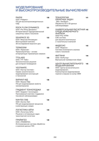 282
МОДЕЛИРОВАНИЕ
И ВЫСОКОПРОИЗВОДИТЕЛЬНЫЕ ВЫЧИСЛЕНИЯ/
130
131
132
133
134
135
136
137
138
139
140
141
142
143
144
145
RAIDIX
ООО «Рэйдикс»
ПО для высокопроизоводительных
СХД
ROCK FLOW DYNAMICS
ООО «Рок Флоу Динамикс»
Интерактивный гидродинамический
симулятор нового поколения
SEASPACE 3D
ООО «Морские Инновации»
Многоцелевой комплекс
3D-исследования морского дна
TERMOSIM
ООО «Термосим»
Термосимуляторы – основа
интерпретации термометрии скважин
TTGLABS
ООО «ТТГ Лабс»
Технологические решения
для интернет-телевидения
YESTIMATE
ООО «Кастор Системс»
Сервис аналитического
моделирования конструкций
и технологий
ВИРИАЛ-МД
ООО «Вириал-МД»
ПО для моделирования свойств
наноматериалов
ГРАДИЕНТ ТЕХНОЛОДЖИ
ООО «Градиент технолоджи»
Программный комплекс поддержки
пассивной сейсморазведки
КИНТЕХ ЛАБ
ООО «Кинтех Лаб»
ПО для моделирования процессов
в реагирующих средах
ЛОГИСТИКА АЙТИ
ООО «Логистика АйТи»
Решения и оптимизации задач
транспортной логистики
ПРАЙМГЕО
OOO «ПРАЙМГЕО»
Интегрированная система обработки
и хранения данных ГИС
ТЕХНОЛОГИИ
ОБРАТНЫХ ЗАДАЧ
ЗАО «Техобраз»
Обработка 2D и 3D-данных
сейсморазведки
УНИВЕРСАЛЬНАЯ РАСЧЕТНАЯ
СРЕДА ИНЖЕНЕРНОГО
АНАЛИЗА
ООО НТЦ «АПМ»
CAE-система
для машиностроительных
и строительных компаний
ФИДЕСИС
ООО «Фидесис»
Система инженерного анализа
нового поколения
ФИТТАНИ
ООО «НетКутюр»
Виртуальная примерочная обуви
ЦЕНТР ВЫЧИСЛИТЕЛЬНОГО
МОДЕЛИРОВАНИЯ
ООО «Центр вычислительного
моделирования».
Компьютерное моделирование
горения и взрыва на супер-ЭВМ
 