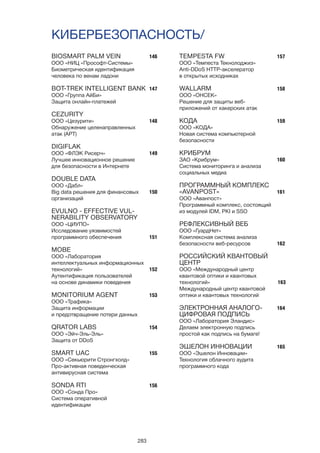 283
BIOSMART PALM VEIN
ООО «НИЦ «Прософт-Системы»
Биометрическая идентификация
человека по венам ладони
BOT-TREK INTELLIGENT BANK
ООО «Группа АйБи»
Защита онлайн-платежей
CEZURITY
ООО «Цезурити»
Обнаружение целенаправленных
атак (APT)
DIGIFLAK
ООО «ФЛЭК Рисерч»
Лучшее инновационное решение
для безопасности в Интернете
DOUBLE DATA
ООО «Дабл»
Big data решения для финансовых
организаций
EVULNO - EFFECTIVE VUL-
NERABILITY OBSERVATORY
ООО «ЦИУПО»
Исследование уязвимостей
программного обеспечения
MOBE
ООО «Лаборатория
интеллектуальных информационных
технологий»
Аутентификация пользователей
на основе динамики поведения
MONITORIUM AGENT
ООО «Трафика»
Защита информации
и предотвращение потери данных
QRATOR LABS
ООО «Эйч-Эль-Эль»
Защита от DDoS
SMART UAC
ООО «Секьюрити Стронгхолд»
Про-активная поведенческая
антивирусная система
SONDA RTI
ООО «Сонда Про»
Система оперативной
идентификации
КИБЕРБЕЗОПАСНОСТЬ/
146
147
148
149
150
151
152
153
154
155
156
157
158
159
160
161
162
163
164
165
TEMPESTA FW
ООО «Темпеста Текнолоджиз»
Anti-DDoS HTTP-акселератор
в открытых исходниках
WALLARM
ООО «ОНСЕК»
Решение для защиты веб-
приложений от хакерских атак
КОДА
ООО «КОДА»
Новая система компьютерной
безопасности
КРИБРУМ
ЗАО «Крибрум»
Система мониторинга и анализа
социальных медиа
ПРОГРАММНЫЙ КОМПЛЕКС
«AVANPOST»
ООО «Аванпост»
Программный комплекс, состоящий
из модулей IDM, PKI и SSO
РЕФЛЕКСИВНЫЙ ВЕБ
ООО «ГуардНет»
Комплексная система анализа
безопасности веб-ресурсов
РОССИЙСКИЙ КВАНТОВЫЙ
ЦЕНТР
ООО «Международный центр
квантовой оптики и квантовых
технологий»
Международный центр квантовой
оптики и квантовых технологий
ЭЛЕКТРОННАЯ АНАЛОГО-
ЦИФРОВАЯ ПОДПИСЬ
ООО «Лаборатория Эландис»
Делаем электронную подпись
простой как подпись на бумаге!
ЭШЕЛОН ИННОВАЦИИ
ООО «Эшелон Инновации»
Технология облачного аудита
программного кода
 