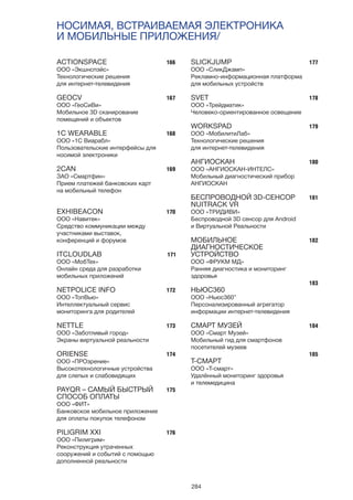 284
НОСИМАЯ, ВСТРАИВАЕМАЯ ЭЛЕКТРОНИКА
И МОБИЛЬНЫЕ ПРИЛОЖЕНИЯ/
166
167
168
169
170
171
172
173
174
175
176
177
178
179
180
181
182
183
184
185
ACTIONSPACE
ООО «Экшнспэйс»
Технологические решения
для интернет-телевидения
GEOCV
ООО «ГеоСиВи»
Мобильное 3D сканирование
помещений и объектов
1C WEARABLE
ООО «1С Виарабл»
Пользовательские интерфейсы для
носимой электроники
2CAN
ЗАО «Смартфин»
Прием платежей банковских карт
на мобильный телефон
EXHIBEACON
ООО «Навитек»
Средство коммуникации между
участниками выставок,
конференций и форумов
ITCLOUDLAB
ООО «МобТех»
Онлайн среда для разработки
мобильных приложений
NETPOLICE INFO
ООО «ТопВью»
Интеллектуальный сервис
мониторинга для родителей
NETTLE
ООО «Заботливый город»
Экраны виртуальной реальности
ORIENSE
ООО «ПРОзрение»
Высокотехнологичные устройства
для слепых и слабовидящих
PAYQR – САМЫЙ БЫСТРЫЙ
СПОСОБ ОПЛАТЫ
ООО «ФИТ»
Банковское мобильное приложение
для оплаты покупок телефоном
PILIGRIM XXI
ООО «Пилигрим»
Реконструкция утраченных
сооружений и событий с помощью
дополненной реальности
SLICKJUMP
ООО «СликДжамп»
Рекламно-информационная платформа
для мобильных устройств
SVET
ООО «Трейдматик»
Человеко-ориентированное освещение
WORKSPAD
ООО «МобилитиЛаб»
Технологические решения
для интернет-телевидения
АНГИОСКАН
ООО «АНГИОСКАН-ИНТЕЛС»
Мобильный диагностический прибор
АНГИОСКАН
БЕСПРОВОДНОЙ 3D-СЕНСОР
NUITRACK VR
ООО «ТРИДИВИ»
Беспроводной 3D сенсор для Android
и Виртуальной Реальности
МОБИЛЬНОЕ
ДИАГНОСТИЧЕСКОЕ
УСТРОЙСТВО
ООО «ФРУКМ МД»
Ранняя диагностика и мониторинг
здоровья
НЬЮС360
ООО «Ньюс360”
Персонализированный агрегатор
информации интернет-телевидения
СМАРТ МУЗЕЙ
ООО «Смарт Музей»
Мобильный гид для смартфонов
посетителей музеев
Т-СМАРТ
ООО «Т-смарт»
Удалённый мониторинг здоровья
и телемедицина
 