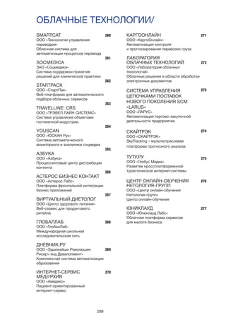 289
ОБЛАЧНЫЕ ТЕХНОЛОГИИ/
260
261
262
263
264
265
266
267
268
269
270
271
272
273
274
275
276
277
SMARTCAT
ООО «Технологии управления
переводом»
Облачная система для
автоматизации процессов перевода
SOCMEDICA
ЗАО «Соцмедика»
Система поддержки принятия
решений для клинической практики
STARTPACK
ООО «СтартПак»
Веб-платформа для автоматического
подбора облачных сервисов
TRAVELLINE: CRS
ООО «ТРЭВЕЛ ЛАЙН СИСТЕМС»
Система управления объектами
гостиничной индустрии.
YOUSCAN
ООО «ЮСКАН Рус»
Система автоматического
мониторинга и аналитики соцмедиа
АЗБУКА
ООО «Азбука»
Процессинговый центр дистрибуции
контента
АСТЕРОС БИЗНЕС КОНТАКТ
ООО «Астерос Лабс»
Платформа фронтальной интеграции
бизнес приложений
ВИРТУАЛЬНЫЙ ДИЕТОЛОГ
ООО «Центр здорового питания»
Веб-сервис для продуктового
ритейла
ГЛОБАЛЛАБ
ООО «ГлобалЛаб»
Международная школьная
исследовательская сеть
ДНЕВНИК.РУ
ООО «Эдьюкейшн Революшен
Рисерч энд Девелопмент»
Комплексная система автоматизации
образования
ИНТЕРНЕТ-СЕРВИС
МЕД@РХИВ
ООО «Амедико»
Пациент-ориентированный
интернет-сервис
КАРГООНЛАЙН
ООО «КаргоОнлайн»
Автоматизация контроля
и прогнозирования перевозок груза
ЛАБОРАТОРИЯ
ОБЛАЧНЫХ ТЕХНОЛОГИЙ
ООО «Лаборатория облачных
технологий»
Облачные решения в области обработки
электронных документов
СИСТЕМА УПРАВЛЕНИЯ
ЦЕПОЧКАМИ ПОСТАВОК
НОВОГО ПОКОЛЕНИЯ SCM
«LARUS»
ООО «ЛАРУС»
Автоматизация торгово-закупочной
деятельности предприятия
СКАЙТРЭК
ООО «СКАЙТРЭК»
SkyTracking – мультиотраслевая
платформа прогнозного анализа
ТУТУ.РУ
ООО «Глобус Медиа»
Развитие кроссплатформенной
туристической интернет-системы
ЦЕНТР ОНЛАЙН-ОБУЧЕНИЯ
НЕТОЛОГИЯ-ГРУПП
ООО «Центр онлайн-обучения
Нетология-групп»
Центр онлайн-обучения
ЮНИКЛАУД
ООО «Юниклауд Лабс»
Облачная платформа сервисов
для малого бизнеса
 