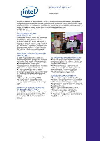 31
ИССЛЕДОВАТЕЛЬСКАЯ
ДЕЯТЕЛЬНОСТЬ/
Сегодня в офисах Intel в РФ работает
около 1000 сотрудников, из них
в НИР и НИОКР – около 900. В 2012
году был открыт новый центр НИОКР
(ООО «Интел Софтвер»), который стал
резидентом Сколково и насчитывает
на данный момент 20 сотрудников.
АКСЕЛЕРАЦИОННАЯ/МЕНТОРСКАЯ
ПРОГРАММА/
С 2013 года работает ежегодная
Акселерационная программа Intel для
проектов Web Ready и Startup Village:
• Менторство от Intel Capital,
подразделения New Business Accelera-
tion и топ менеджеров компании.
• 3 победителя приняли участие
в международного конкурса Intel Glob-
al Challenge в Беркли (Калифорния,
США).
• Призеры Startup Village 2015
примут участие в мероприятиях
международного конкурса Challenge
Up!
ВЕНЧУРНОЕ ФИНАНСИРОВАНИЕ
ОТ ФОНДА INTEL CAPITAL/
Intel Capital инвестировал в 3 стартапа-
резидента Сколково: Rock Flow Dy-
namics, SpeakToIt, Tutorion (Eruditor
Group).
www.intel.ru
КЛЮЧЕВОЙ ПАРТНЕР
Корпорация Intel — ведущий мировой производитель инновационных решений и
полупроводниковых компонентов, деятельность которого в России началась в 1991
году. Совокупные инвестиции корпорации Intel в экономику РФ составили более 1,6
млрд. долл США. Фонд Intel Capital осущетвляет деятельность
в стране с 2003 г.
СОТРУДНИЧЕСТВО СО СКОЛТЕХОМ/
• Первая среди партнеров Сколково
специализированная Летняя Школа для
студентов Сколтеха.
• Активная помощь в организации
и становлении Центра Исследований
в области добычи углеводородов.
• R&D исследования для Intel.
СОВМЕСТНЫЕ МЕРОПРИЯТИЯ /
• Партнерство в рамках Startup Village.
• Участие в мероприятиях Russian Start-
up Tour, включая менторские сессии.
• Партнерство в конкурсах (IoT, Security,
More than Moore).
• День партнера IT Кластера, 2014.
• Лекции / семинары в Открытом
Университете Сколково (ОтУС).
• Участие в программах Сколковского
Клуба Бизнес Ангелов.
 