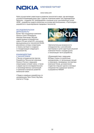 32
ИССЛЕДОВАТЕЛЬСКАЯ
ДЕЯТЕЛЬНОСТЬ/
Более 100 сотрудников компании
Нокиа в Санкт-Петербурге,
Нижнем Новгороде, Москве
задействованы в разработках
нового ПО для сетей LTE, улучшение
функциональности технологий 2G/3G
российских сотовых операторов,
а также участвуют в создании
и стандартизации следующего
поколения 5G.
ВЗАИМОДЕЙСТВИЕ
С ЭКОСИСТЕМОЙ
• Тесное сотрудничество Центра
Разработки Технологий компании
Нокиа в России с ведущими
операторами сотовой связи, а также
с рядом научно-исследовательских
и производственных организаций
и компаний в вопросах развития
мобильной связи .
• Лидер в новейших разработках по
направлениям Telco Cloud, Big Data,
internet of Things.
www.nokia.com
КЛЮЧЕВОЙ ПАРТНЕР
Nokia осуществляет инвестиции в развитие технологий в мире, где миллиарды
устройств взаимодействуют друг с другом. Компания имеет три подразделения:
Networks - создание ПО, оборудования и оказание услуг для мобильных сетей,
HERE - разработка средств аналитики на основе местоположения, и Technologies -
разработка и лицензирование передовых технологий.
• Дополнительные возможности
сотрудничества с российскими
партнерами в целях адаптации решений
компании Нокиа к нуждам рынка
и локализации части разработок.
• Взаимодействие с ведущими
ВУЗами страны по различным
направлениям, от организации лекций
и семинаров, проводимых экспертами
компании Нокиа, до вовлечение
студентов старших курсов и молодых
специалистов в реальные проекты
и разработки НИОКР.
 