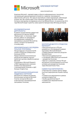 34
ИССЛЕДОВАТЕЛЬСКАЯ
ДЕЯТЕЛЬНОСТЬ/
В рамках осуществления совместной
деятельности в Центре НИОКР
«Майкрософт» в «Сколково» будут
вестись работы по прикладным
исследованиям и разработке
программных решений Microsoft Dy-
namics, которые поставляются
по всему миру.
ОБРАЗОВАТЕЛЬНЫЕ И ИССЛЕДОВА-
ТЕЛЬСКИЕ ПРОГРАММЫ/
Лекции ведущих специалистов Mi-
crosoft в Открытом университете
Сколково (ОтУС)
Предоставление вычислительных
ресурсов для ведения научных
проектов в центрах обработки данных
Microsoft
Стажировки в Microsoft Research
и R&D подразделениях компании
Совместные мероприятия
с акселератором Сколково и ЦИС
Конкурс Imagine Cup.
МЕНТОРСКАЯ/АКСЕЛЕРАЦИОННАЯ
ПОДДЕРЖКА СТАРТАПОВ/
Microsoft Go to Market Accelerator
Консультации экспертов Microsoft
Участие экспертов Microsoft
в менторской и акселерационной
программах Сколково.
www.microsoft.com
КЛЮЧЕВОЙ ПАРТНЕР
Компания Microsoft – мировой лидер в области информационных технологий,
поставляющий широкий диапазон устройств и сервисов, программного
обеспечения и ИТ-услуг. Это одна из крупнейших в мире корпораций, работающая
в более чем 190 странах мира. Штат компании превышает 90 тысяч человек.
Согласно ежегодному исследованию агентства Millward Brown, по результатам 2013
года Microsoft входит в десятку самых дорогих брендов мира (69 млрд долларов).
БЕСПЛАТНЫЙ ДОСТУП К ПРОДУКТАМ
MICROSOFT/
• Бесплатный доступ к ПО для
разработки и тестирования в рамках
программы Microsoft BizSpark.
• Предоставление облачных ресурсов
Microsoft Azure
• Бесплатный пробный доступ
к платформе CRM Online для компаний
- резидентов Сколково
• Доступ к широкому спектру ПО для
внутреннего использования на льготных
условиях для резидентов Сколково
через Microsoft Action Pack.
СОВМЕСТНЫЕ МЕРОПРИЯТИЯ /
• Партнерство в рамках Startup Village.
Участие в мероприятиях Russian Startup
Tour.
• Совместные мероприятия в рамках
конкурса Imagine Cup.
• Клубы друзей Кластера IT.
• Совместные образовательные
мероприятия.
 