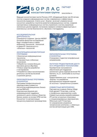 35
ИССЛЕДОВАТЕЛЬСКАЯ
ДЕЯТЕЛЬНОСТЬ/
Планируется создание Центра НИОКР.
Основные фокусные исследования
будут сосредоточены в сфере
мобильных технологий , технологий
в сфере ИТ- безопасности и
«облачных» технологий.
АКСЕЛЕРАЦИОННАЯ/МЕНТОРСКАЯ
ПРОГРАММА/
• Безопасные информационные
технологии.
• Повсеместные и облачные
вычисления.
• Обработка и анализ больших
массивов данных (Big Data).
• Новые средства разработки
и тестирования.
• Разработка новых высокопроизво-
дительных систем вычислений
и хранения данных.
ОБРАЗОВАТЕЛЬНЫЕ ПРОГРАММЫ
И КОНКУРСЫ/
Программа профессиональной
переподготовки (совместно
Институтом информационных бизнес-
систем МИСиС).
Комплексные решения для
информационной поддержки
жизненного цикла сложных объектов;
Бизнес-анализ на основе CPM-систем.
Консалтинг по автоматизации
процессов управления производством.
www.borlas.ru
ПАРТНЕР
Ведущая консалтинговая группа России и СНГ, обладающая более чем 20-летним
опытом создания информационных систем, современных и эффективных
технологий управления. Спектр услуг «Борлас» включает управленческий
консалтинг, разработку стратегии развития информационных систем, создание
корпоративных информационных систем управления и систем управления
жизненным циклом изделий, построение серверно-сетевой инфраструктуры и
комплексных систем безопасности, обучение и техподдержку.
ОБРАЗОВАТЕЛЬНЫЕ ПРОГРАММЫ
И КОНКУРСЫ/
Стажировки студентов попрофильным
направлениям.
ЛЬГОТНОЕ ПРЕДОСТАВЛЕНИЕ ДОСТУ-
ПА К ПРОДУКТАМ И ТЕХНОЛОГИЯМ/
Приобретение программного
обеспечения для поддержки
жизненного цикла изделий (включая ПО
Siemens, A.L.D., Cortona3D) на льготных
условиях.
Предоставление услуг консультантов
«Борлас» по разработке
функциональных моделей изделий
на льготных / приоритетных условиях.
СОВМЕСТНЫЕ МЕРОПРИЯТИЯ /
Партнерство в рамках Startup Village
Клуб друзей IT Кластера, участие
в профильных мероприятиях клуба.
Совместные релизы разрабатываемых
ИТ-систем на крупных отраслевых
и специализированных мероприятиях;
Облачный клуб IT Кластера:
по направлениям управления
человеческим капиталом, и «облачных»
систем автоматизации для СМБ.
 