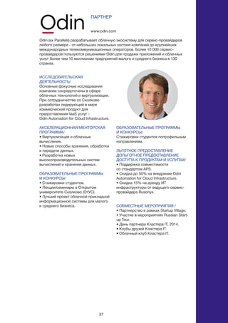 37
ИССЛЕДОВАТЕЛЬСКАЯ
ДЕЯТЕЛЬНОСТЬ/
Основные фокусные исследования
компании сосредоточены в сфере
облачных технологий и виртуализации.
При сотрудничестве со Сколково
разработан лидирующий в мире
коммерческий продукт для
предоставления IaaS услуг -
Odin Automation for Cloud Infrastructure.
АКСЕЛЕРАЦИОННАЯ/МЕНТОРСКАЯ
ПРОГРАММА/
• Виртуализация и облачные
вычисления.
• Новые способы хранения, обработки
и передачи данных.
• Разработка новых
высокопроизводительных систем
вычислений и хранения данных.
ОБРАЗОВАТЕЛЬНЫЕ ПРОГРАММЫ
И КОНКУРСЫ/
• Стажировки студентов.
• Лекции/семинары в Открытом
университете Сколково (ОтУС).
• Лучший проект облачной прикладной
информационной системы для малого
и среднего бизнеса.
www.odin.com
ПАРТНЕР
Odin (ex Parallels) разрабатывает облачную экосистему для сервис-провайдеров
любого размера - от небольших локальных хостинг-компаний до крупнейших
международных телекоммуникационных операторов. Более 10 000 сервис-
провайдеров пользуются решениями Odin для продажи приложений и облачных
услуг более чем 10 миллионам предприятий малого и среднего бизнеса в 130
странах.
ОБРАЗОВАТЕЛЬНЫЕ ПРОГРАММЫ
И КОНКУРСЫ/
Стажировки студентов попрофильным
направлениям.
ЛЬГОТНОЕ ПРЕДОСТАВЛЕНИЕ
ДОЛЬГОТНОЕ ПРЕДОСТАВЛЕНИЕ
ДОСТУПА К ПРОДУКТАМ И УСЛУГАМ/
• Поддержка совместимости
со стандартом APS.
• Скидка до 50% на внедрение Odin
Automation for Cloud Infrastructure.
• Скидка 15% на аренду ИТ
инфраструктуры от ведущего сервис-
провайдера Rusonyx.
СОВМЕСТНЫЕ МЕРОПРИЯТИЯ /
• Партнерство в рамках Startup Village.
• Участие в мероприятиях Russian Start-
up Tour.
• День партнера Кластера IT, 2014.
• Клубы друзей Кластера IT.
• Облачный клуб Кластера IT.
 