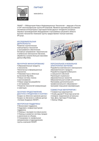 38
ИССЛЕДОВАТЕЛЬСКАЯ
ДЕЯТЕЛЬНОСТЬ/
Развитие стратегических
компьютерных технологий
и программного обеспечения.
Основные направления: персональное
и мобильное электронное обучение,
обработка и анализ больших массивов
данных (Big Data).
ВЕНЧУРНОЕ ФИНАНСИРОВАНИЕ/
• Образовательные продукты
и технологии.
• Безопасные информационные
технологии.
• Повсеместные и облачные
вычисления Big Data.
• Новые системы поиска
и распознавания.
• Новые средства разработки
и тестирования.
• Развитие технологий коммуникации
и навигации.
ЛЬГОТНОЕ ПРЕДОСТАВЛЕНИЕ
ДОСТУПА К ПРОДУКТАМ И УСЛУГАМ /
Скидки на облачное хранение данных
Скидки на обучение в учебном центре
«Сетевая Академия ЛАНИТ».
МЕНТОРСКАЯ ПОДДЕРЖКА/
• Финансовая поддержка.
• Кадровая и инфраструктурная
поддержка.
• Помощь с выходом на новые рынки.
• Помощь в развитии системы продаж
и увеличении их объема.
• Стажировки по профильным
направлениям в подразделениях
группы компаний ЛАНИТ.
www.lanit.ru
ПАРТНЕР
ЛАНИТ – «ЛАборатория Новых Информационных Технологий» – ведущая в России
и СНГ многопрофильная группа ИТ-компаний. Является крупнейшим российским
системным интегратором и партнером более двухсот пятидесяти основных
мировых производителей оборудования и программных решений в области
высоких технологий. Компании группы предоставляют полный комплекс
ИТ-услуг.
ПЕРСОНАЛЬНОЕ И МОБИЛЬНОЕ
ЭЛЕКТРОННОЕ ОБУЧЕНИЕ/
Разработка комплексного электронного
образовательного продукта
Разработка моделей мобильного
и смешанного обучения
Реализация социальных
образовательных проектов
Образовательный онлайн консалтинг;
Программы дополнительного
профессионального образования –
программ повышения квалификации;
СОВМЕСТНЫЕ МЕРОПРИЯТИЯ /
• Совместные мероприятия:
• Клубы друзей IT Кластера (участие
спикеров; предложение актуальных
тем), День партнера IT Кластера.
• Startup Village.
 