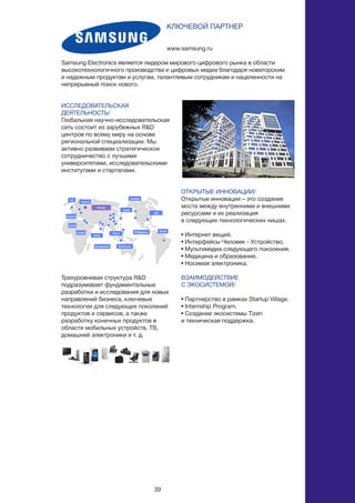 39
ИССЛЕДОВАТЕЛЬСКАЯ
ДЕЯТЕЛЬНОСТЬ/
Глобальная научно-исследовательская
сеть состоит из зарубежных R&D
центров по всему миру на основе
региональной специализации. Мы
активно развиваем стратегическое
сотрудничество с лучшими
университетами, исследовательскими
институтами и стартапами.
Трехуровневая структура R&D
подразумевает фундаментальные
разработки и исследования для новых
направлений бизнеса, ключевые
технологии для следующих поколений
продуктов и сервисов, а также
разработку конечных продуктов в
области мобильных устройств, ТВ,
домашней электроники и т. д.
www.samsung.ru
КЛЮЧЕВОЙ ПАРТНЕР
Samsung Electronics является лидером мирового цифрового рынка в области
высокотехнологичного производства и цифровых медиа благодаря новаторским
и надежным продуктам и услугам, талантливым сотрудникам и нацеленности на
непрерывный поиск нового.
ОТКРЫТЫЕ ИННОВАЦИИ/
Открытые инновации – это создание
моста между внутренними и внешними
ресурсами и их реализация
в следующих технологических нишах.
• Интернет вещей.
• Интерфейсы Человек - Устройство.
• Мультимедиа следующего поколения.
• Медицина и образование.
• Носимая электроника.
ВЗАИМОДЕЙСТВИЕ
С ЭКОСИСТЕМОЙ/
• Партнерство в рамках Startup Village.
• Internship Program.
• Создание экосистемы Tizen
и техническая поддержка.
 