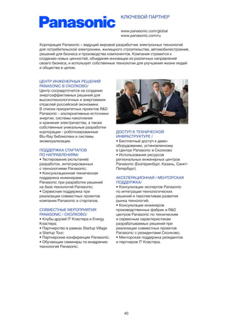 40
ЦЕНТР ИНЖЕНЕРНЫХ РЕШЕНИЙ
PANASONIC В СКОЛКОВО/
Центр сосредоточится на создании
энергоэффективных решений для
высокотехнологичных и энергоемких
отраслей российской экономики.
В списке приоритетных проектов R&D
Panasonic - альтернативные источники
энергии, системы накопления
и хранения электричества, а также
собственные уникальные разработки
корпорации - роботизированные
Blu-Ray библиотеки и системы
эковизуализации.
ПОДДЕРЖКА СТАРТАПОВ
ПО НАПРАВЛЕНИЯМ/
• Тестирование (испытания)
разработок, интегрированных
с технологиями Panasonic;
• Консультационная техническая
поддержка инженерами
Panasonic при разработке решений
на базе технологий Panasonic;
• Сервисная поддержка при
реализации совместных проектов
компании Panasonic и стартапов.
СОВМЕСТНЫЕ МЕРОПРИЯТИЯ
PANASONIC / СКОЛКОВО/
• Клубы друзей IT Кластера и Energy
Кластера;
• Партнерство в рамках Startup Village
и Startup Tour;
• Партнерские конференции Panasonic;
• Обучающие семинары по внедрению
технологий Panasonic.
www.panasonic.com/global
www.panasonic.com/ru
КЛЮЧЕВОЙ ПАРТНЕР
Корпорация Panasonic – ведущий мировой разработчик электронных технологий
для потребительской электроники, жилищного строительства, автомобилестроения,
решений для бизнеса и производства компонентов. Компания стремится к
созданию новых ценностей, объединяя инновации из различных направлений
своего бизнеса, и использует собственные технологии для улучшения жизни людей
и общества в целом.
ДОСТУП К ТЕХНИЧЕСКОЙ
ИНФРАСТРУКТУРЕ /
• Бесплатный доступ к демо-
оборудованию, установленному
в Центре Panasonic в Сколково
• Использование ресурсов
региональных инженерных центров
Panasonic (Екатеринбург, Казань, Санкт-
Петербург).
АКСЕЛЕРАЦИОННАЯ / МЕНТОРСКАЯ
ПОДДЕРЖКА/
• Консультации экспертов Panasonic
по интеграции технологических
решений и перспективам развития
рынка технологий;
• Консультации инженеров
производственных фабрик и R&D
центров Panasonic по техническим
и сервисным характеристикам
разрабатываемых решений при
реализации совместных проектов
Panasonic с резидентами Сколково;
• Менторская поддержка резидентов
и партнеров IT Кластера.
 