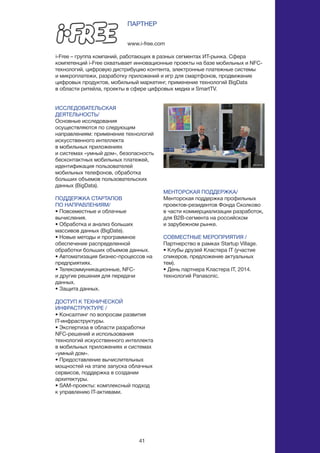 41
ИССЛЕДОВАТЕЛЬСКАЯ
ДЕЯТЕЛЬНОСТЬ/
Основные исследования
осуществляются по следующим
направлениям: применение технологий
искусственного интеллекта
в мобильных приложениях
и системах «умный дом», безопасность
бесконтактных мобильных платежей,
идентификация пользователей
мобильных телефонов, обработка
больших объемов пользовательских
данных (BigData).
ПОДДЕРЖКА СТАРТАПОВ
ПО НАПРАВЛЕНИЯМ/
• Повсеместные и облачные
вычисления.
• Обработка и анализ больших
массивов данных (BigDate).
• Новые методы и программное
обеспечение распределенной
обработки больших объемов данных.
• Автоматизация бизнес-процессов на
предприятиях.
• Телекоммуникационные, NFC-
и другие решения для передачи
данных.
• Защита данных.
ДОСТУП К ТЕХНИЧЕСКОЙ
ИНФРАСТРУКТУРЕ /
• Консалтинг по вопросам развития
IT-инфраструктуры.
• Экспертиза в области разработки
NFC-решений и использования
технологий искусственного интеллекта
в мобильных приложениях и системах
«умный дом».
• Предоставление вычислительных
мощностей на этапе запуска облачных
сервисов, поддержка в создании
архитектуры.
• SAM-проекты: комплексный подход
к управлению IT-активами.
www.i-free.com
ПАРТНЕР
i-Free – группа компаний, работающих в разных сегментах ИТ-рынка. Сфера
компетенций i-Free охватывает инновационные проекты на базе мобильных и NFC-
технологий, цифровую дистрибуцию контента, электронные платежные системы
и микроплатежи, разработку приложений и игр для смартфонов, продвижение
цифровых продуктов, мобильный маркетинг, применение технологий BigData
в области ритейла, проекты в сфере цифровых медиа и SmartTV.
МЕНТОРСКАЯ ПОДДЕРЖКА/
Менторская поддержка профильных
проектов-резидентов Фонда Сколково
в части коммерциализации разработок,
для B2B-сегмента на российском
и зарубежном рынке.
СОВМЕСТНЫЕ МЕРОПРИЯТИЯ /
Партнерство в рамках Startup Village.
• Клубы друзей Кластера IT (участие
спикеров, предложение актуальных
тем).
• День партнера Кластера IT, 2014.
технологий Panasonic.
 