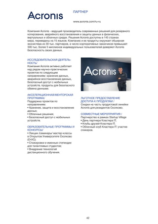 42
ИССЛЕДОВАТЕЛЬСКАЯ ДЕЯТЕЛЬ-
НОСТЬ/
Компания Acronis активно работает
над рядом научно-практических
проектов по следующим
направлениям: хранение данных,
аварийное восстановление данных,
безопасный доступ с мобильных
устройств, продукты для безопасного
обмена данными.
АКСЕЛЕРАЦИОННАЯ/МЕНТОРСКАЯ
ПРОГРАММА/
Поддержка проектов по
направлениям:
• Хранение, защита и восстановление
данных;
• Облачные решения;
• Безопасный доступ с мобильных
устройств.
ОБРАЗОВАТЕЛЬНЫЕ ПРОГРАММЫ И
КОНКУРСЫ/
• Лекции /семинары/ мастер-классы
в Открытом Университете Сколково
(ОтУС);
• Стажировки и именные стипендии
для талантливых студентов;
• Внедрение технологий
дистанционного обучения.
www.acronis.com/ru-ru
ПАРТНЕР
Компания Acronis - ведущий производитель современных решений для резервного
копирования, аварийного восстановления и защиты данных в физических,
виртуальных и облачных средах. Решения Acronis доступны в 145 странах
мира, переведены на 15 языков. Компанию и ее продукты окружает обширная
экосистема из 30 тыс. партнеров, а число корпоративных заказчиков превышает
500 тыс. Более 5 миллионов индивидуальных пользователей доверяют Acronis
безопасность своих данных. 
ЛЬГОТНОЕ ПРЕДОСТАВЛЕНИЕ
ДОСТУПА К ПРОДУКТАМ /
Скидки на часть продуктовой линейки
Acronis для резидентов Сколково.
СОВМЕСТНЫЕ МЕРОПРИЯТИЯ /
Партнерство в рамках Startup Village
• День партнера Кластера IT;
• Клубы друзей Кластера IT;
• Облачный клуб Кластера IT: участие
спикеров.
 