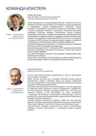 43
КОМАНДА КЛАСТЕРА
Игорь Богачев	
ВИЦЕ-ПРЕЗИДЕНТ, ИСПОЛНИТЕЛЬНЫЙ ДИРЕКТОР
КЛАСТЕРА ИНФОРМАЦИОННЫХ ТЕХНОЛОГИЙ
Игорь присоединился к команде Фонда Сколково 1 марта 2013 года. Он
обладает 20 летним опытом работы в ИТ индустрии, хорошо разбирается
в современных трендах информационных технологий, лучших
практиках их применения, полученных в глобальных компаниях, а также
в рамках реализации проектов в крупнейших компаниях российской
экономики. И.Богачев обладает значительным опытом создания
и управления стратегиями, продажами и маркетингом, организации систем
обслуживания и поддержки клиентов. До работы в Фонде Сколково Игорь
занимал пост генерального директора SAP СНГ, до этого 12 лет работал
в компании XEROX, отвечая за развитие бизнеса, продажи и сервисное
обслуживание. С 1992 года Игорь работал в Hightron Systems Ltd.
в качестве менеджера по маркетингу, а в 1994 году перешел в компанию
FIT, где был назначен директором по маркетингу.
ИгорьБогачевродилсяв1971г.вМоскве.В1994г.окончилэкономический
факультет Московского Авиационного Института. В 2004 году защитил
дипломы MBA в МИРБИС
и в London Metropolitan University. Игорь обладает сертификацией Green
Belt методологии 6Sigma.
Игорь женат и воспитывает сына. В свободное от работы время увлекается
различными видами спорта и познавательными путешествиями.
телефон:	 +7 (495) 956 00 33
добавочный 2632
e-mail: IBogachev@sk.ru
Николай Суетин
ДИРЕКТОР ПО НАУКЕ И ТЕХНОЛОГИЯМ
	
С 2011 года Николай является директором по науке и технологиям
в ИТ-кластере «Сколково».
Имеет степень доктора наук и обладает большим опытом научной
деятельности, являясь соавтором более чем двухсот публикаций
и патентов. Более 20 лет он руководил проектами и исследовательскими
группами в НИИ ядерной физики МГУ.
До Фонда Николай работал в Intel Technologies в качестве директора
по развитию новых проектов в отделе исследований и разработок.
На этой должности Николай участвовал более чем в 30 успешных
проектах. Работая в Intel Technologies, он тесно сотрудничал
с ведущими российскими техническими университетами, включая
руководствостуденческойлабораторией,созданнойIntelвМосковском
государственном университете.
Николай является экспертом в Роснано и РВК. Он член научного
комитета“Конференциипомикроэлектроннымсистемам”исимпозиума
“Nano Giga Challenge in Electronics, Photonics and Renewable Energy”.
Николай Суетин обладает уникальной для России компетенцией,
совмещая научную деятельность с пониманием правил ведения
бизнеса.
телефон: +7 (495) 956 00 33
добавочный 2251
e-mail: NSuetin@sk.ru
 