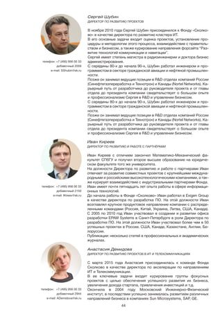 44
Иван Киреев
ДИРЕКТОР ПО РАЗВИТИЮ И РАБОТЕ С ПАРТНЁРАМИ
Иван Киреев с отличием закончил Математико-Механический фа-
культет СПбГУ и получил второе высшее образование на юридиче-
ском факультете того же университета.
На должности Директора по развитию и работе с партнерами Иван
отвечает за развитие совместных проектов с крупнейшими междуна-
родными и российскими высокотехнологическими компаниями, а так-
же курирует взаимодействие с индустриальными партнерами Фонда.
Иван имеет почти пятнадцать лет опыта работы в сфере информаци-
онных технологий.
До начала работы в Фонде «Сколково» Иван работал в Exigen Group
в качестве директора по разработке ПО. На этой должности Иван
возглавлял крупное продуктовое направление компании с распреде-
ленными командами (Россия, Китай, Украина, Литва, США, Канада).
С 2005 по 2010 год Иван участвовал в создании и развитии офиса
разработки EPAM Systems в Санкт-Петербурге в роли Директора по
разработке ПО. На этой должности Иван участвовал более чем в 50
успешных проектах в России, США, Канаде, Казахстане, Англии, Бе-
лоруссии.
Публикации: несколько статей в профессиональных и академических
журналах.
телефон: +7 (495) 956 00 33
добавочный 2150
e-mail: IKireev@sk.ru
Сергей Шубин
ДИРЕКТОР ПО РАЗВИТИЮ ПРОЕКТОВ
В ноябре 2010 года Сергей Шубин присоединился к Фонду «Сколко-
во» в качестве директора по развитию кластера ИТ.
В его основные задачи входит оценка проектов, установление про-
цедуры и методологии этого процесса, взаимодействие с правитель-
ством и бизнесом, а также курирование направления форсайта “Раз-
витие технологий коммуникации и навигации”.
Сергей имеет степень магистра в радиоинженерии и доктора бизнес
администрирования.
С середины 80-х до начала 90-х, Шубин работал инженером и про-
граммистом в секторе гражданской авиации и нефтяной промышлен-
ности.
Позже он занимал ведущие позиции в R&D отделах компаний России
(Синефтегазпереработка и Технотрон) и Канады (Nortel Networks). Ка-
рьерный путь от разработчика до руководителя проекта и от главы
отдела до президента компании свидетельствует о большом опыте
и профессионализме Сергея в R&D и управлении бизнесом.
С середины 80-х до начала 90-х, Шубин работал инженером и про-
граммистом в секторе гражданской авиации и нефтяной промышлен-
ности.
Позже он занимал ведущие позиции в R&D отделах компаний России
(Синефтегазпереработка и Технотрон) и Канады (Nortel Networks). Ка-
рьерный путь от разработчика до руководителя проекта и от главы
отдела до президента компании свидетельствует о большом опыте
и профессионализме Сергея в R&D и управлении бизнесом.
телефон: +7 (495) 956 00 33
добавочный 2059
e-mail: SShubin@sk.ru
Анастасия Демидова 	
ДИРЕКТОР ПО РАЗВИТИЮ ПРОЕКТОВ В ИТ И ТЕЛЕКОММУНИКАЦИЯХ
С марта 2015 года Анастасия присоединилась к команде Фонда
Сколково в качестве директора по акселерации по направлениям
ИТ и Телекоммуникации.
В ее ключевые задачи входит курирование группы фокусных
проектов с целью обеспечения успешного развития их бизнеса,
увеличения дохода стартапа, привлечения инвестиций и т.д.
Окончила в 2004 году Московский Инженерно-Физический
институт, в последствии успешно занималась развитием различных
направлений бизнеса в компаниях Sun Microsystems, SAP, GE.
телефон:	 +7 (495) 956 00 33
добавочный 2944
e-mail: ADemidova@sk.ru
 
