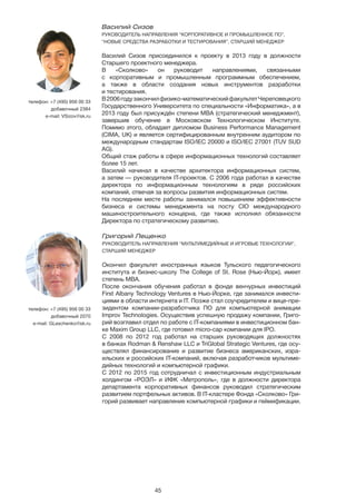 45
Василий Сизов
РУКОВОДИТЕЛЬ НАПРАВЛЕНИЯ “КОРПОРАТИВНОЕ И ПРОМЫШЛЕННОЕ ПО”,
“НОВЫЕ СРЕДСТВА РАЗРАБОТКИ И ТЕСТИРОВАНИЯ”, СТАРШИЙ МЕНЕДЖЕР
	
Василий Сизов присоединился к проекту в 2013 году в должности
Старшего проектного менеджера.
В «Сколково» он руководит направлениями, связанными
с корпоративным и промышленным программным обеспечением,
а также в области создания новых инструментов разработки
и тестирования.
В2006годузакончилфизико-математическийфакультетЧереповецкого
Государственного Университета по специальности «Информатика», а в
2013 году был присуждён степени MBA (стратегический менеджмент),
завершив обучение в Московском Технологическом Институте.
Помимо этого, обладает дипломом Business Performance Management
(CIMA, UK) и является сертифицированным внутренним аудитором по
международным стандартам ISO/IEC 20000 и ISO/IEC 27001 (TUV SUD
AG).
Общий стаж работы в сфере информационных технологий составляет
более 15 лет.
Василий начинал в качестве архитектора информационных систем,
а затем — руководителя IT-проектов. С 2006 года работал в качестве
директора по информационным технологиям в ряде российских
компаний, отвечая за вопросы развития информационных систем.
На последнем месте работы занимался повышением эффективности
бизнеса и системы менеджмента на посту CIO международного
машиностроительного концерна, где также исполнял обязанности
Директора по стратегическому развитию.
телефон: +7 (495) 956 00 33
добавочный 2384
e-mail: VSizov@sk.ru
Григорий Лещенко
РУКОВОДИТЕЛЬ НАПРАВЛЕНИЯ “МУЛЬТИМЕДИЙНЫЕ И ИГРОВЫЕ ТЕХНОЛОГИИ”,
СТАРШИЙ МЕНЕДЖЕР
Окончил факультет иностранных языков Тульского педагогического
института и бизнес-школу The College of St. Rose (Нью-Йорк), имеет
степень МВА.
После окончания обучения работал в фонде венчурных инвестиций
First Albany Technology Ventures в Нью-Йорке, где занимался инвести-
циями в области интернета и IT. Позже стал соучредителем и вице-пре-
зидентом компании-разработчика ПО для компьютерной анимации
Improv Technologies. Осуществив успешную продажу компании, Григо-
рий возглавил отдел по работе с IT-компаниями в инвестиционном бан-
ке Maxim Group LLC, где готовил micro-cap компании для IPO.
С 2008 по 2012 год работал на старших руководящих должностях
в банках Rodman & Renshaw LLC и TriGlobal Strategic Ventures, где осу-
ществлял финансирование и развитие бизнеса американских, изра-
ильских и российских IT-компаний, включая разработчиков мультиме-
дийных технологий и компьютерной графики.
C 2012 по 2015 год сотрудничал с инвестиционным индустриальным
холдингом «РОЭЛ» и ИФК «Метрополь», где в должности директора
департамента корпоративных финансов руководил стратегическим
развитием портфельных активов. В IT-кластере Фонда «Сколково» Гри-
горий развивает направление компьютерной графики и геймификации.
телефон: +7 (495) 956 00 33
добавочный 2070
e-mail: GLeschenko@sk.ru
 