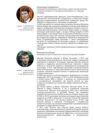 46
Александр Ануфриенко
РУКОВОДИТЕЛЬ НАПРАВЛЕНИЯ “ЭЛЕКТРОНИКА. НОВЫЕ СПОСОБЫ ХРАНЕНИЯ,
ОБРАБОТКИ, ПЕРЕДАЧИ И ОТОБРАЖЕНИЯ ИНФОРМАЦИИ, IOT”, ВЕДУЩИЙ
МЕНЕДЖЕР
Окончил радиофизический факультет Санкт-Петербургского госу-
дарственного политехнического университета, а также Санкт-Петер-
бургский государственный экономический университет (ранее ИН-
ЖЕКОН) по специальности «Экономика и управление».
С 2005 года работал в головном офисе компании Samsung Electronics
(Южная Корея), где участвовал в разработке процессоров обработки
видео и изображений. Впоследствии занимался поиском и прототи-
пированием перспективных технологий в области видео- и телеком-
муникаций, включая все стадии — от идеи и R&D до продукта. С 2010
года развивал с нуля бизнес Smart TV компании LG Electronics на тер-
ритории России, стран СНГ и Балтии. Под руководством Александра
был создан ряд продуктов, позволивших подчеркнуть преимущества
Smart TV-телевизоров перед обычными, а также конкурирующи-
ми Smart TV платформами. В «Сколково» отвечает за направление
«Электроника. Новые способы хранения, обработки и передачи дан-
ных. IoT»
Публикации: несколько статей в профессиональных и академических
журналах.
телефон: +7 (495) 956 00 33
добавочный 2948
e-mail: AAnufrienko@sk.ru
Василий Рыжонков 	
РУКОВОДИТЕЛЬ ЦЕНТРА МОБИЛЬНЫХ ТЕХНОЛОГИЙ, ВЕДУЩИЙ МЕНЕДЖЕР
Василий Рыжонков работает в Фонде «Сколково» с 2013 года
и руководит Центром мобильных технологий, курируя направление
одноименного форсайта. Ключевыми задачами Василия является
развитие и поддержка высокотехнологичных стартапов в сфере
мобильных технологий, развитие и формирование инновационной
экосистемы. С 2011 года Василий участвовал в развитии бизнеса
более 250 стартапов: от подготовки бизнес-плана и презентации до
создания стратегии развития бизнеса и привлечения инвестиций
и поиска заказчиков.
В 2008 году окончил с отличием факультет «Информатика и системы
управления» МГТУ им. Баумана. С 2011 по 2013 год Василий учился
в бизнес-школе IMIM в Европе с фокусом на стратегический
и инновационный менеджмент, где защитил диплом на тему:
«Развитие инновационных экосистем: модель виртуальной бизнес-
инкубации».
До начала работы в Фонде «Сколково» Василий более 10 лет
работал в сфере IT/Telecom, 6 лет в управлении проектами
и консалтинге. Василий начал карьеру в 2004 году в должности
инженера-разработчика в Schneider Electric, где занимался
разработкой комплексных SCADA систем для Газпром, Лукойл и др.
С 2006 по 2010-й руководил крупными интеграционными проектами
(бюджеты до $10M и сроком до 1,5 лет) для Fortune-500 компаний
(телеком, банковский и гос сектор) в NVision Group. В 2011 году
Василий перешел в компанию «Т-Платформы» - разработчика
суперкомпьютеров, где занимался внедрением суперкомпьютерных
решений в государственном секторе.
С 2011 года запустил два стартапа Global Startup Platform
и CrowdSynergy - виртуальный бизнес-инкубатор. В рамках проектов
занимался проблемами начинающих предпринимателей и методами
развития инновационных экосистем. Ведет блог о технологическом
предпринимательстве, бизнес-инкубации и инновационных
экосистемах.
телефон:	 +7 (495) 956 00 33
добавочный 2257
e-mail: VRyzhonkov@sk.ru
 