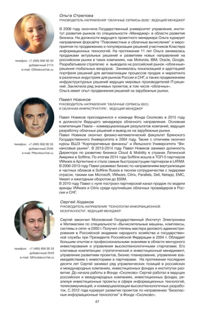 47
Павел Новиков
РУКОВОДИТЕЛЬ НАПРАВЛЕНИЯ “ОБЛАЧНЫЕ СЕРВИСЫ (B2C)
И ОБЛАЧНАЯ ИНФРАСТРУКТУРА”, ВЕДУЩИЙ МЕНЕДЖЕР
Павел Новиков присоединился к команде Фонда Сколково в 2015 году
в должности Ведущего менеджера облачного направления. Основная
компетенция Павла – коммерциализация результатов компаний, ведущих
разработку облачных решений и вывод их на зарубежные рынки.
Павел Новиков окончил физико-математический факультет Брянского
Государственного Университета в 2004 году. Также с отличием окончил
курсы ВШЭ “Корпоративные финансы” и Йельского Университета “Фи-
нансовые рынки”. В 2013-2014 году Павел Новиков занимал должность
Директора по развитию бизнеса Cloud & Mobility в странах Латинской
Америки в Softline. По итогам 2014 года Softline вошла в ТОП-5 партнеров
VMware в Аргентине и стала самым быстрорастущим партнером в LATAM.
В 2006-2013 году Павел развивал бизнес по направлениям виртуализации
и частных облаков в Softline Russia в тесном сотрудничестве с лидерами
отрасли, такими как Microsoft, VMware, Citrix, Parallels, Dell, Netapp, EMC,
Veeam и ежегодным оборотом до $50М.
В 2010 году Павел с нуля построил партнерский канал продаж по модели
аренды VMware и Citrix среди крупнейших облачных провайдеров в Рос-
сии и СНГ.
телефон: +7 (495) 956 00 33
добавочный 2540
e-mail: PNovikov@sk.ru
Ольга Стрелова
РУКОВОДИТЕЛЬ НАПРАВЛЕНИЯ “ОБЛАЧНЫЕ СЕРВИСЫ (B2B)”, ВЕДУЩИЙ МЕНЕДЖЕР
В 2006 году окончила Государственный университет управления, инсти-
тут развития рынков по специальности «Менеджер» в области развития
бизнеса. На должности ведущего проектного менеджера Ольга курирует
направления форсайта “Повсеместные и облачные вычисления” и меро-
приятия по продвижению и популяризации решений участников Кластера
информационных технологий. На протяжении 11 лет Ольга занималась
продажами актуальных решений и развитием новых направлений на
российском рынке в таких компаниях, как Motorola, IBM, Oracle, Google.
Разрабатывала стратегию и выводила на российский рынок «облачные»
решения глобальных вендоров. Занималась локализацией и адаптацией
портфеля решений для автоматизации процессов продаж и маркетинга
в различных индустриях для рынков России и СНГ, а также продвижением
инфраструктурных решений ведущих мировых производителей IT-реше-
ний. Заключила ряд значимых проектов, в том числе «облачных».
Ольга имеет опыт продвижения решений на зарубежные рынки.
телефон: +7 (495) 956 00 33
добавочный 2174
e-mail: OStrelova@sk.ru
Сергей Ходаков 	
РУКОВОДИТЕЛЬ НАПРАВЛЕНИЯ “ТЕХНОЛОГИИ ИНФОРМАЦИОННОЙ
БЕЗОПАСНОСТИ”, ВЕДУЩИЙ МЕНЕДЖЕР
Сергей закончил Московский Государственный Институт Электроники
и Математики по специальности «Вычислительные машины, комплексы,
системы и сети» в 2000 г. Получил степень мастера делового администри-
рования в Российской академии народного хозяйства и государствен-
ной службы при Президенте Российской Федерации в 2004 г. Обладает
большим опытом и профессиональными знаниями в области венчурного
инвестирования и управления высокотехнологичными стартапами. Его
ключевые компетенции: стратегический и инвестиционный менеджмент,
управление развитием проектов, бизнес планирование, управление вза-
имодействием с инвесторами и партнерами. На протяжении последних
десяти лет Cергей занимал ряд управленческих позиций в российских
и международных компаниях, инвестиционных фондах и институтах раз-
вития. До начала работы в Фонде «Сколково» Сергей работал в ведущих
российских и международных компаниях, инвестиционных фондах, ре-
ализуя инвестиционные проекты в сфере информационных технологий,
телекоммуникаций, и коммерциализации высокотехнологичных разрабо-
ток. С 2012 года курирует развитие проектов по направлению “Безопас-
ные информационные технологии” в Фонде «Сколково».
телефон:	 +7 (495) 956 00 33
добавочный 2543
e-mail: SKhodakov@sk.ru
 